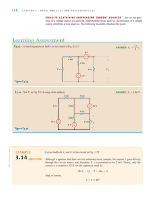 126 C H A P T E R 3 N O D A L A N D L O O P A N A LY S I S T E C H N I Q U E S
E3.13 Use mesh equations to find in the circuit in Fig. E3.13.
Vo
Learning Assessment
ANSWER: Vo =
33
5
V.
±
–
+
-
4 k⍀
2 k⍀
2 k⍀
6 k⍀ Vo
3 V
6 V
+
-
2 k⍀
10 V
8 V
12 V
4 k⍀
3 k⍀
3 k⍀
4 k⍀
6 k⍀
6 k⍀ Vo
+
–
+
– +
–
-
+
Figure E3.13
Let us find both and in the circuit in Fig. 3.22.
Although it appears that there are two unknown mesh currents, the current goes directly
through the current source and, therefore, is constrained to be 2 mA. Hence, only the
current is unknown. KVL for the rightmost mesh is
And, of course,
I1 = 2 * 10-3
2k(I2 - I1) - 2 + 6kI2 = 0
I2
I1
I1
V
1
Vo
SOLUTION
E3.14 Find Vo in Fig. E3.14 using mesh analysis. ANSWER: Vo = 8.96 V.
Figure E3.14
CIRCUITS CONTAINING INDEPENDENT CURRENT SOURCES Just as the pres-
ence of a voltage source in a network simplified the nodal analysis, the presence of a current
source simplifies a loop analysis. The following examples illustrate the point.
EXAMPLE
3.14
irwin03_101-155hr.qxd 30-06-2010 13:12 Page 126
 