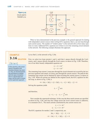 128 C H A P T E R 3 N O D A L A N D L O O P A N A LY S I S T E C H N I Q U E S
-
+
4 mA
2 mA 3 V
2 k⍀
4 k⍀
6 k⍀
4 k⍀
Vo
+
-
I3
I1
I2
Figure 3.23
Circuit used in
Example 3.15.
What we have demonstrated in the previous example is the general approach for dealing
with independent current sources when writing KVL equations; that is, use one loop through
each current source. The number of “window panes” in the network tells us how many equa-
tions we need. Additional KVL equations are written to cover the remaining circuit elements
in the network. The following example illustrates this approach.
Let us find in the network in Fig. 3.24a.
First, we select two loop currents and such that passes directly through the 2-mA
source, and passes directly through the 4-mA source, as shown in Fig. 3.24b. Therefore,
two of our three linearly independent equations are
The remaining loop current must pass through the circuit elements not covered by the two
previous equations and cannot, of course, pass through the current sources. The path for this
remaining loop current can be obtained by open-circuiting the current sources, as shown in
Fig. 3.24c. When all currents are labeled on the original circuit, the KVL equation for this
last loop, as shown in Fig. 3.24d, is
Solving the equations yields
and therefore,
Next consider the supermesh technique. In this case the three mesh currents are specified
as shown in Fig. 3.24e, and since the voltage across the 4-mA current source is unknown,
it is assumed to be The mesh currents constrained by the current sources are
The KVL equations for meshes 2 and 3, respectively, are
-6 + 1kI3 + V
x + 1kAI3 - I1B = 0
2kI2 + 2kAI2 - I1B - V
x = 0
I2 - I3 = 4 * 10-3
I1 = 2 * 10-3
Vx.
Io = I1 - I2 - I3 =
-4
3
mA
I3 =
-2
3
mA
-6 + 1kI3 + 2kAI2 + I3B + 2kAI3 + I2 - I1B + 1kAI3 - I1B = 0
I3
I2 = 4 * 10-3
I1 = 2 * 10-3
I2
I1
I2
I1
Io
SOLUTION
In this case the 4-mA current
source is located on the
boundary between two mesh-
es. Thus, we will demonstrate
two techniques for dealing
with this type of situtation.
One is a special loop tech-
nique, and the other is known
as the supermesh approach.
[ h i n t ]
EXAMPLE
3.16
irwin03_101-155hr.qxd 30-06-2010 13:12 Page 128
 