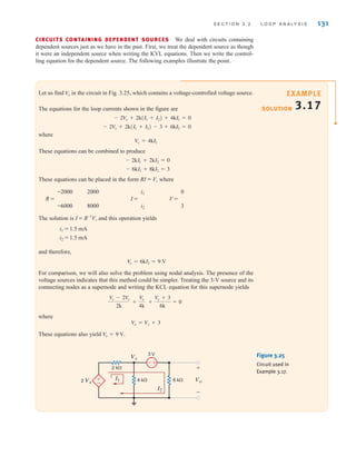 CIRCUITS CONTAINING DEPENDENT SOURCES We deal with circuits containing
dependent sources just as we have in the past. First, we treat the dependent source as though
it were an independent source when writing the KVL equations. Then we write the control-
ling equation for the dependent source. The following examples illustrate the point.
S E C T I O N 3 . 2 L O O P A N A LY S I S 131
Let us find in the circuit in Fig. 3.25, which contains a voltage-controlled voltage source.
The equations for the loop currents shown in the figure are
where
These equations can be combined to produce
These equations can be placed in the form RI = V, where
-2000 2000 i1 0
R = I = V =
-6000 8000 i2 3
The solution is I = R-1
V, and this operation yields
i1 = 1.5 mA
i2 = 1.5 mA
and therefore,
For comparison, we will also solve the problem using nodal analysis. The presence of the
voltage sources indicates that this method could be simpler. Treating the 3-V source and its
connecting nodes as a supernode and writing the KCL equation for this supernode yields
where
These equations also yield .
V
o = 9 V
Vo = Vx + 3
Vx - 2V
x
2k
+
V
x
4k
+
V
x + 3
6k
= 0
V
o = 6kI2 = 9 V
- 6kI1 + 8kI2 = 3
- 2kI1 + 2kI2 = 0
V
x = 4kI1
- 2V
x + 2k(I1 + I2) - 3 + 6kI2 = 0
- 2V
x + 2k(I1 + I2) + 4kI1 = 0
Vo
±
–
+
-
3 V
Vx
2 k⍀
4 k⍀ 6 k⍀ Vo
2 Vx
I1
I2
+
-
Figure 3.25
Circuit used in
Example 3.17.
SOLUTION
EXAMPLE
3.17
irwin03_101-155hr.qxd 30-06-2010 13:12 Page 131
 