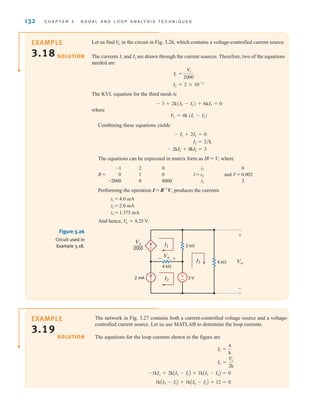 132 C H A P T E R 3 N O D A L A N D L O O P A N A LY S I S T E C H N I Q U E S
Let us find in the circuit in Fig. 3.26, which contains a voltage-controlled current source.
The currents and are drawn through the current sources. Therefore, two of the equations
needed are
The KVL equation for the third mesh is
where
Combining these equations yields
The equations can be expressed in matrix form as IR = V, where
-1 2 0 i1 0
R = 0 1 0 I = i2 and V = 0.002
-2000 0 8000 i3 3
Performing the operation I = R-1
V, produces the currents
i1 = 4.0 mA
i2 = 2.0 mA
i3 = 1.375 mA
And hence, .
V
o = 8.25 V
- 2kI2 + 8kI3 = 3
I2 = 2兾k
- I1 + 2I2 = 0
V
x = 4k (I1 - I2)
- 3 + 2k(I3 - I1) + 6kI3 = 0
I2 = 2 * 10-3
I1 =
V
x
2000
I2
I1
Vo
±
–
Vx
I1
I3
4 k⍀
6 k⍀
2 mA
2 k⍀
3 V
Vx
2000
—
Vo
+
-
I2
+
-
Figure 3.26
Circuit used in
Example 3.18.
The network in Fig. 3.27 contains both a current-controlled voltage source and a voltage-
controlled current source. Let us use MATLAB to determine the loop currents.
The equations for the loop currents shown in the figure are
1kAI4 - I3B + 1kAI4 - I2B + 12 = 0
-1kIx + 2kAI3 - I1B + 1kAI3 - I4B = 0
I2 =
V
x
2k
I1 =
4
k
SOLUTION
SOLUTION
EXAMPLE
3.18
EXAMPLE
3.19
irwin03_101-155hr.qxd 30-06-2010 13:12 Page 132
 