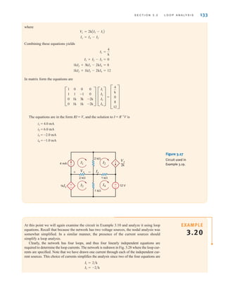 S E C T I O N 3 . 2 L O O P A N A LY S I S 133
where
Combining these equations yields
In matrix form the equations are
=
The equations are in the form RI = V, and the solution to I = R-1
V is
i1 = 4.0 mA
i2 = 6.0 mA
i3 = -2.0 mA
i4 = -1.0 mA
E
4
k
0
8
12
U
D
I1
I2
I3
I4
T
D
1
1
0
0
0
1
1k
1k
0
-1
3k
1k
0
0
-2k
-2k
T
1kI2 + 1kI3 - 2kI4 = 12
1kI2 + 3kI3 - 2kI4 = 8
I1 + I2 - I3 = 0
I1 =
4
k
Ix = I4 - I2
Vx = 2kAI3 - I1B
±
–
±
–
4 mA
2 k⍀
1 k⍀
2 k⍀ 1 k⍀
12 V
Ix
Vx
I4
1kIx
I1
I3
I2
Vx
2k
—
+ -
Figure 3.27
Circuit used in
Example 3.19.
At this point we will again examine the circuit in Example 3.10 and analyze it using loop
equations. Recall that because the network has two voltage sources, the nodal analysis was
somewhat simplified. In a similar manner, the presence of the current sources should
simplify a loop analysis.
Clearly, the network has four loops, and thus four linearly independent equations are
required to determine the loop currents. The network is redrawn in Fig. 3.28 where the loop cur-
rents are specified. Note that we have drawn one current through each of the independent cur-
rent sources. This choice of currents simplifies the analysis since two of the four equations are
I3 = -2兾k
I1 = 2兾k
EXAMPLE
3.20
irwin03_101-155hr.qxd 30-06-2010 13:12 Page 133
 