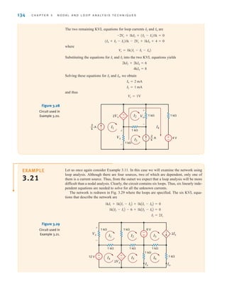 ±
–
-
+
±
–
1 k⍀
12 V
1 k⍀ 6 V
1 k⍀ 1 k⍀ 1 k⍀
1 k⍀
1 k⍀
Ix Io
2Vx
2Ix
Vx
+
-
I1 I2 I3
I6
I5
I4
Figure 3.29
Circuit used in
Example 3.21.
134 C H A P T E R 3 N O D A L A N D L O O P A N A LY S I S T E C H N I Q U E S
±
–
±
–
2Vx Vo
Vx
+
-
+
-
1 k⍀
1 k⍀
1 k⍀ 1 k⍀
4 V
2
k
— A
2
k
— A I1
I2
I4
I3
Figure 3.28
Circuit used in
Example 3.20.
Let us once again consider Example 3.11. In this case we will examine the network using
loop analysis. Although there are four sources, two of which are dependent, only one of
them is a current source. Thus, from the outset we expect that a loop analysis will be more
difficult than a nodal analysis. Clearly, the circuit contains six loops. Thus, six linearly inde-
pendent equations are needed to solve for all the unknown currents.
The network is redrawn in Fig. 3.29 where the loops are specified. The six KVL equa-
tions that describe the network are
I3 = 2Ix
1kAI2 - I1B - 6 + 1kAI2 - I5B = 0
1kI1 + 1kAI1 - I2B + 1kAI1 - I4B = 0
EXAMPLE
3.21
The two remaining KVL equations for loop currents and are
where
Substituting the equations for and into the two KVL equations yields
Solving these equations for and , we obtain
and thus
Vo = 1V
I2 = 1 mA
I4 = 2 mA
I4
I2
4kI4 = 8
2kI2 + 2kI4 = 6
I3
I1
V
x = 1k(I1 - I3 - I4)
(I4 + I3 - I1)1k - 2V
x + 1kI4 + 4 = 0
-2V
x + 1kI2 + (I2 - I3)1k = 0
I4
I2
irwin03_101-155hr.qxd 30-06-2010 13:12 Page 134
 