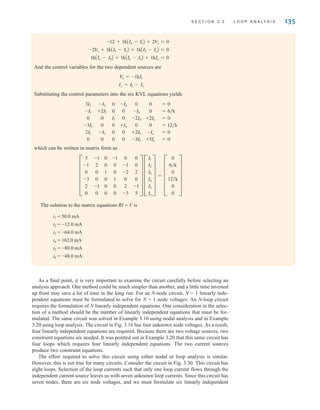 And the control variables for the two dependent sources are
Substituting the control parameters into the six KVL equations yields
which can be written in matrix form as
The solution to the matrix equations RI = V is
i1 = 50.0 mA
i2 = -12.0 mA
i3 = -64.0 mA
i4 = 162.0 mA
i5 = -80.0 mA
i6 = -48.0 mA
F
3
-1
0
-3
2
0
-1
2
0
0
-1
0
0
0
1
0
0
0
-1
0
0
1
0
0
0
-1
-2
0
2
-3
0
0
2
0
-1
5
V F
I1
I2
I3
I4
I5
Io
V = F
0
6兾k
0
12兾k
0
0
V
3I1
-I1
0
-3I1
2I1
0
-I2
+2I2
0
0
-I2
0
0
0
I3
0
0
0
-I4
0
0
+I4
0
0
0
-I5
-2I5
0
+2I5
-3I5
0
0
+2Io
0
-Io
+5Io
=
=
=
=
=
=
0
6兾k
0
12兾k
0
0
Ix = I5 - Io
V
x = -1kI1
1kAIo - I5B + 1kAIo - I3B + 1kIo = 0
-2V
x + 1kAI5 - I2B + 1kAI5 - IoB = 0
-12 + 1kAI4 - I1B + 2V
x = 0
S E C T I O N 3 . 2 L O O P A N A LY S I S 135
As a final point, it is very important to examine the circuit carefully before selecting an
analysis approach. One method could be much simpler than another, and a little time invested
up front may save a lot of time in the long run. For an N-node circuit, N - 1 linearly inde-
pendent equations must be formulated to solve for N - 1 node voltages. An N-loop circuit
requires the formulation of N linearly independent equations. One consideration in the selec-
tion of a method should be the number of linearly independent equations that must be for-
mulated. The same circuit was solved in Example 3.10 using nodal analysis and in Example
3.20 using loop analysis. The circuit in Fig. 3.16 has four unknown node voltages. As a result,
four linearly independent equations are required. Because there are two voltage sources, two
constraint equations are needed. It was pointed out in Example 3.20 that this same circuit has
four loops which requires four linearly independent equations. The two current sources
produce two constraint equations.
The effort required to solve this circuit using either nodal or loop analysis is similar.
However, this is not true for many circuits. Consider the circuit in Fig. 3.30. This circuit has
eight loops. Selection of the loop currents such that only one loop current flows through the
independent current source leaves us with seven unknown loop currents. Since this circuit has
seven nodes, there are six node voltages, and we must formulate six linearly independent
irwin03_101-155hr.qxd 30-06-2010 13:12 Page 135
 