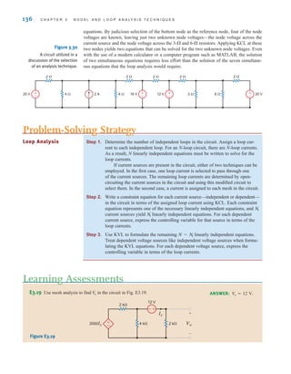 136 C H A P T E R 3 N O D A L A N D L O O P A N A LY S I S T E C H N I Q U E S
±
–
±
–
±
–
±
–
2 ⍀
4 ⍀ 4 ⍀ 3 ⍀ 6 ⍀
2 ⍀ 2 ⍀ 2 ⍀ 2 ⍀
20 V 20 V
2 A 16 V 12 V
Figure 3.30
A circuit utilized in a
discussion of the selection
of an analysis technique.
Step 1. Determine the number of independent loops in the circuit. Assign a loop cur-
rent to each independent loop. For an N-loop circuit, there are N-loop currents.
As a result, N linearly independent equations must be written to solve for the
loop currents.
If current sources are present in the circuit, either of two techniques can be
employed. In the first case, one loop current is selected to pass through one
of the current sources. The remaining loop currents are determined by open-
circuiting the current sources in the circuit and using this modified circuit to
select them. In the second case, a current is assigned to each mesh in the circuit.
Step 2. Write a constraint equation for each current source—independent or dependent—
in the circuit in terms of the assigned loop current using KCL. Each constraint
equation represents one of the necessary linearly independent equations, and
current sources yield linearly independent equations. For each dependent
current source, express the controlling variable for that source in terms of the
loop currents.
Step 3. Use KVL to formulate the remaining linearly independent equations.
Treat dependent voltage sources like independent voltage sources when formu-
lating the KVL equations. For each dependent voltage source, express the
controlling variable in terms of the loop currents.
N - NI
NI
NI
Problem-Solving Strategy
Loop Analysis
E3.19 Use mesh analysis to find in the circuit in Fig. E3.19.
Vo ANSWER: Vo = 12 V.
±
–
+
-
2 k⍀
12 V
4 k⍀ 2 k⍀ Vo
+
-
2000Ix
Ix
Figure E3.19
equations. By judicious selection of the bottom node as the reference node, four of the node
voltages are known, leaving just two unknown node voltages—the node voltage across the
current source and the node voltage across the 3- and 6- resistors. Applying KCL at these
two nodes yields two equations that can be solved for the two unknown node voltages. Even
with the use of a modern calculator or a computer program such as MATLAB, the solution
of two simultaneous equations requires less effort than the solution of the seven simultane-
ous equations that the loop analysis would require.
Learning Assessments
irwin03_101-155hr.qxd 30-06-2010 13:12 Page 136
 