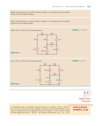 S E C T I O N 3 . 3 A P P L I C A T I O N E X A M P L E 137
E3.20 Use loop analysis to solve the network in Example 3.5 and compare the time and effort
involved in the two solution techniques.
E3.21 Use nodal analysis to solve the circuit in Example 3.15 and compare the time and effort
involved in the two solution strategies.
3.3
Application
Example
APPLICATION
EXAMPLE 3.22
•
A conceptual circuit for manually setting the speed of a dc electric motor is shown in
Fig. 3.31a. The resistors and are inside a component called a potentiometer, or pot,
which is nothing more than an adjustable resistor, for example, a volume control. Turning
the knob changes the ratio but the total resistance, is
Rpot = R1 + R2,
a = R2兾(R1 + R2),
R2
R1
E3.22 Find Vo in Fig. E3.22 using mesh analysis. ANSWER: Vo = 6.97 V.
Figure E3.22
E3.23 Find Vo in Fig. E3.23 using mesh analysis. ANSWER: Vo = 9 V.
Figure E3.23
2 k⍀
10 V
0.5Vx
12 V
3 k⍀
3 k⍀
4 k⍀
4 k⍀
6 k⍀
6 k⍀ Vo
Vx
+
+
–
–
+
–
+
–
-
+
2 k⍀
10 V
8 V
12 V
3 k⍀
3 k⍀
4 k⍀
6 k⍀
6 k⍀ Vo
0.5Ix
Ix
+
–
+
–
+
–
-
+
irwin03_101-155hr.qxd 30-06-2010 13:12 Page 137
 