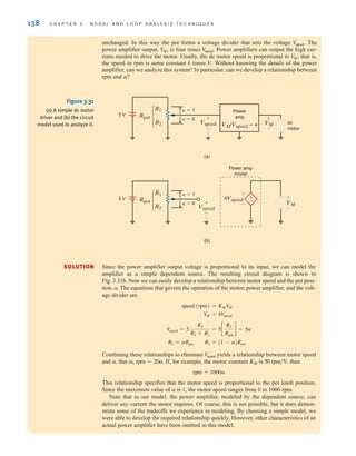 138 C H A P T E R 3 N O D A L A N D L O O P A N A LY S I S T E C H N I Q U E S
unchanged. In this way the pot forms a voltage divider that sets the voltage The
power amplifier output, is four times Power amplifiers can output the high cur-
rents needed to drive the motor. Finally, the dc motor speed is proportional to that is,
the speed in rpm is some constant k times Without knowing the details of the power
amplifier, can we analyze this system? In particular, can we develop a relationship between
rpm and a?
V.
V
M;
V
speed.
V
M,
V
speed.
SOLUTION
µ
µ
(a)
(b)
±
–
Vspeed
+
-
Vspeed
Power amp
model
+
-
VM
+
-
Power
amp
dc
motor
␣=1
␣=0
VM/Vspeed=4
VM
+
-
+
-
4Vspeed
5 V Rpot
R1
R2
␣=1
␣=0
5 V Rpot
R1
R2
Figure 3.31
(a) A simple dc motor
driver and (b) the circuit
model used to analyze it.
Since the power amplifier output voltage is proportional to its input, we can model the
amplifier as a simple dependent source. The resulting circuit diagram is shown in
Fig. 3.31b. Now we can easily develop a relationship between motor speed and the pot posi-
tion, The equations that govern the operation of the motor, power amplifier, and the volt-
age divider are
Combining these relationships to eliminate yields a relationship between motor speed
and that is, If, for example, the motor constant is then
This relationship specifies that the motor speed is proportional to the pot knob position.
Since the maximum value of is 1, the motor speed ranges from 0 to 1000 rpm.
Note that in our model, the power amplifier, modeled by the dependent source, can
deliver any current the motor requires. Of course, this is not possible, but it does demon-
strate some of the tradeoffs we experience in modeling. By choosing a simple model, we
were able to develop the required relationship quickly. However, other characteristics of an
actual power amplifier have been omitted in this model.
a
rpm = 1000a
50 rpm兾V,
KM
rpm = 20a.
a,
V
speed
R2 = aRpot R1 = (1 - a)Rpot
V
speed = 5
R2
R1 + R2
= 5c
R2
Rpot
d = 5a
VM = 4V
speed
speed (rpm) = KMV
M
a.
irwin03_101-155hr.qxd 30-06-2010 13:12 Page 138
 