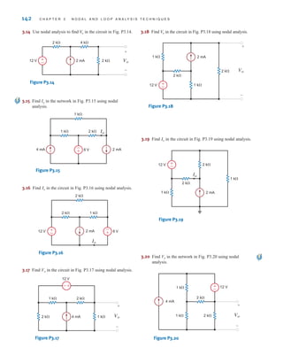 142 C H A P T E R 3 N O D A L A N D L O O P A N A LY S I S T E C H N I Q U E S
3.15 Find Io in the network in Fig. P3.15 using nodal
analysis.
1 k⍀
1 k⍀ 2 k⍀
4 mA 2 mA
6 V
Io
-
+
Figure P3.15
3.16 Find in the circuit in Fig. P3.16 using nodal analysis.
Io
2 k⍀
2 k⍀ 1 k⍀
2 mA 6 V
Io
12 V +
–
-
+
Figure P3.16
3.17 Find Vo in the circuit in Fig. P3.17 using nodal analysis.
2 k⍀ 4 mA
12 V
1 k⍀
2 k⍀
1 k⍀
Vo
+
–
+
–
Figure P3.17
3.18 Find in the circuit in Fig. P3.18 using nodal analysis.
Vo
2 mA
12 V +
–
2 k⍀
1 k⍀
2 k⍀
1 k⍀
Vo
+
–
Figure P3.18
3.19 Find in the circuit in Fig. P3.19 using nodal analysis.
Io
2 mA
12 V +
–
1 k⍀
2 k⍀
2 k⍀
1 k⍀
Io
Figure P3.19
3.20 Find Vo in the network in Fig. P3.20 using nodal
analysis.
4 mA
+
–
Vo
+
–
1 k⍀
2 k⍀
12 V
2 k⍀
1 k⍀
Figure P3.20
3.14 Use nodal analysis to find in the circuit in Fig. P3.14.
Vo
2 k⍀ 4 k⍀
2 k⍀ Vo
+
-
2 mA
12 V ±
–
Figure P3.14
irwin03_101-155hr.qxd 30-06-2010 13:12 Page 142
 