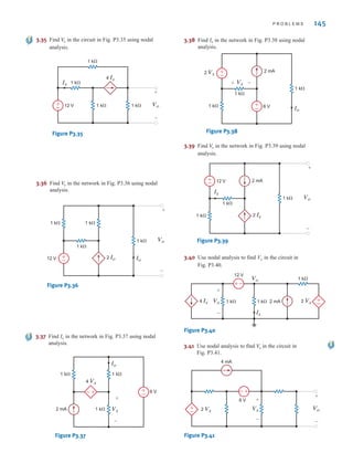P R O B L E M S 145
3.35 Find in the circuit in Fig. P3.35 using nodal
analysis.
V
o
1 k⍀
1 k⍀
1 k⍀
1 k⍀ Vo
+
–
Ix
12 V
+
–
4 Ix
Figure P3.35
3.36 Find in the network in Fig. P3.36 using nodal
analysis.
V
o
12 V +
–
1 k⍀
1 k⍀
1 k⍀ 1 k⍀
Vo
+
–
2 Io Io
Figure P3.36
3.37 Find Io in the network in Fig. P3.37 using nodal
analysis.
6 V
+
–
1 k⍀ 1 k⍀
Vx
+
–
Io
1 k⍀
+
–
4 Vx
2 mA
Figure P3.37
3.38 Find Io in the network in Fig. P3.38 using nodal
analysis.
6 V
1 k⍀
1 k⍀
Vx
+ –
Io
1 k⍀
2 Vx
2 mA
+
–
+
–
Figure P3.38
3.39 Find in the network in Fig. P3.39 using nodal
analysis.
V
o
Vo
+
–
2 Ix
12 V
1 k⍀
1 k⍀
Ix
1 k⍀
2 mA
+
–
Figure P3.39
3.40 Use nodal analysis to find Vo in the circuit in
Fig. P3.40.
Vo
4 Ix
12 V
1 k⍀ 1 k⍀
1 k⍀
Ix
2 mA
+
–
Vx
+
–
+
–
2 Vx
Figure P3.40
3.41 Use nodal analysis to find in the circuit in
Fig. P3.41.
Vo
4 mA
6 V
+
–
+
– 2 Vx Vx
+
–
Vo
+
–
Figure P3.41
irwin03_101-155hr.qxd 30-06-2010 13:12 Page 145
 