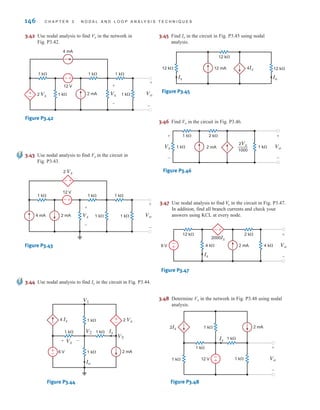 3.42 Use nodal analysis to find Vo in the network in
Fig. P3.42.
3.45 Find Io in the circuit in Fig. P3.45 using nodal
analysis.
4 mA
12 V
+
–
+
– 2 Vx Vx
+
–
Vo
+
–
2 mA
1 k⍀ 1 k⍀ 1 k⍀
1 k⍀ 1 k⍀
Figure P3.42
3.43 Use nodal analysis to find Vo in the circuit in
Fig. P3.43.
12 V
+
–
+
–
2 Vx
Vx
+
–
Vo
+
–
4 mA 2 mA 1 k⍀ 1 k⍀
1 k⍀
1 k⍀
1 k⍀
Figure P3.43
3.44 Use nodal analysis to find Io in the circuit in Fig. P3.44.
2 mA
6 V
+
–
V1
V2
V3
4 Ix
1 k⍀ 1 k⍀
1 k⍀
Io
Ix
1 k⍀
Vx
+ –
+
–
2 Vx
Figure P3.44
12 k⍀
12 k⍀
12 k⍀
12 mA 4Ix
Io
Ix
Figure P3.45
3.46 Find Vo in the circuit in Fig. P3.46.
2 k⍀
1 k⍀
1 k⍀ Vo
2 mA
1 k⍀
+
-
Vx
+
-
2Vx
1000
—
Figure P3.46
3.47 Use nodal analysis to find in the circuit in Fig. P3.47.
In addition, find all branch currents and check your
answers using KCL at every node.
Vo
-
+
-
+
2 k⍀
12 k⍀
4 k⍀
2 mA Vo
6 V 4 k⍀
+
-
2000Ix
Ix
Figure P3.47
146 C H A P T E R 3 N O D A L A N D L O O P A N A LY S I S T E C H N I Q U E S
3.48 Determine Vo in the network in Fig. P3.48 using nodal
analysis.
-
+
2 mA
1 k⍀ Vo
1 k⍀
Ix
1 k⍀
1 k⍀
1 k⍀
2Ix
12 V
+
-
Figure P3.48
irwin03_101-155hr3.qxd 2-08-2010 16:37 Page 146
 