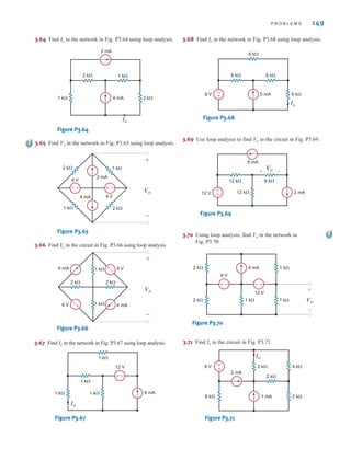 P R O B L E M S 149
3.69 Use loop analysis to find Vo in the circuit in Fig. P3.69.
-
+
6 mA
12 k⍀
12 k⍀
6 k⍀
2 mA
12 V
Vo
+ -
Figure P3.69
3.64 Find in the network in Fig. P3.64 using loop analysis.
Io
2 mA
2 k⍀ 1 k⍀
2 k⍀
1 k⍀ 4 mA
Io
Figure P3.64
3.65 Find Vo in the network in Fig. P3.65 using loop analysis.
Vo
+
–
2 k⍀ 1 k⍀
2 k⍀
4 mA
2 mA
4 V
6 V
1 k⍀
–
+
–
+
Figure P3.65
3.66 Find in the circuit in Fig. P3.66 using loop analysis.
V
o
Vo
+
–
2 k⍀ 2 k⍀
4 mA
6 mA
6 V
4 V
1 k⍀
1 k⍀
–
+
–
+
Figure P3.66
3.67 Find Io in the network in Fig. P3.67 using loop analysis.
–
±
1 k⍀
1 k⍀
1 k⍀ 1 k⍀ 6 mA
12 V
Io
Figure P3.67
3.68 Find in the network in Fig. P3.68 using loop analysis.
Io
-
+ 6 k⍀
5 mA
6 k⍀ 6 k⍀
6 k⍀
6 V
Io
Figure P3.68
3.70 Using loop analysis, find Vo in the network in
Fig. P3.70.
–
±
2 k⍀
1 k⍀ Vo
2 k⍀ 1 k⍀
6 V
4 mA
12 V
1 k⍀
+
-
+
-
Figure P3.70
3.71 Find Io in the circuit in Fig. P3.71.
+
-
6 k⍀ 2 k⍀
2 k⍀
2 mA
1 mA
2 k⍀
4 k⍀
Io
6 V
Figure P3.71
irwin03_101-155hr.qxd 30-06-2010 13:12 Page 149
 
