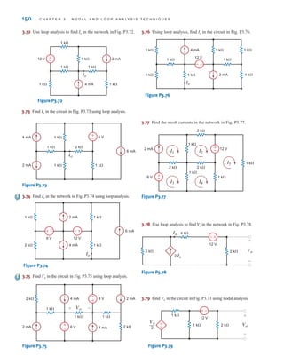 150 C H A P T E R 3 N O D A L A N D L O O P A N A LY S I S T E C H N I Q U E S
3.72 Use loop analysis to find Io in the network in Fig. P3.72.
1 k⍀ 1 k⍀
1 k⍀ 2 mA
4 mA
1 k⍀
1 k⍀
1 k⍀
Io
12 V +
-
Figure P3.72
3.73 Find in the circuit in Fig. P3.73 using loop analysis.
Io
2 mA
6 mA
6 V
1 k⍀ 1 k⍀
2 k⍀
1 k⍀
1 k⍀
4 mA +
–
Io
Figure P3.73
3.74 Find in the network in Fig. P3.74 using loop analysis.
Io
6 mA
2 k⍀
1 k⍀ 1 k⍀
1 k⍀
2 mA
4 mA
12 V
6 V
+
– +
–
Io
Figure P3.74
3.75 Find Vo in the circuit in Fig. P3.75 using loop analysis.
2 k⍀
1 k⍀
2 k⍀
1 k⍀ 1 k⍀
2 mA 4 mA
4 mA
6 V
2 mA
4 V
+
–
+
–
Vo
+ –
Figure P3.75
3.76 Using loop analysis, find Io in the circuit in Fig. P3.76.
+
-
4 mA
2 mA
1 k⍀ 1 k⍀
12 V
1 k⍀
1 k⍀
1 k⍀
1 k⍀
1 k⍀
1 k⍀
Io
Figure P3.76
3.77 Find the mesh currents in the network in Fig. P3.77.
+
-
1 k⍀
1 k⍀
1 k⍀
2 mA
2 k⍀
2 k⍀
2 k⍀
12 V
+
-
6 V
I3 I4
1 k⍀
I1 I2
I5
Figure P3.77
3.78 Use loop analysis to find in the network in Fig. P3.78.
V
o
4 k⍀
2 k⍀ 2 k⍀ Vo
12 V
2 Ix
+
-
Ix
+
-
Figure P3.78
3.79 Find Vo in the circuit in Fig. P3.73 using nodal analysis.
±
–
-
±
1 k⍀
1 k⍀
2 k⍀ Vo
12 V
+
-
Vo
2
—
Figure P3.79
irwin03_101-155hr.qxd 30-06-2010 13:12 Page 150
 