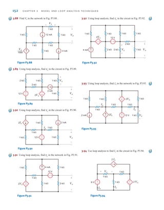 152 C H A P T E R 3 N O D A L A N D L O O P A N A LY S I S T E C H N I Q U E S
3.94 Use loop analysis to find Io in the circuit in Fig. P3.94.
2 Ix
2 Vx
1 k⍀
1 k⍀
1 k⍀
Ix
Io
6 V +
–
Vx
+ –
+
–
Figure P3.94
3.88 Find in the network in Fig. P3.88 .
V
o
1 k⍀
1 k⍀
1 k⍀
1 k⍀
4 mA
12 mA Vo
Vx
+
- +
-
1 k⍀
1 k⍀
Vx
1000
—
Figure P3.88
3.89 Using loop analysis, find in the circuit in Fig. P3.89.
V
o
1 k⍀ Vo
2 mA
1 k⍀
2 k⍀ 1 k⍀
2 k⍀
+
-
12 V
+
-
Vx
+
-
-
+
2Vx
Figure P3.89
3.90 Using loop analysis, find in the circuit in Fig. P3.90.
V
o
-
+
2 mA
1 k⍀ Vo
1 k⍀
Ix
1 k⍀
1 k⍀
1 k⍀
2Ix
12 V
+
-
Figure P3.90
3.91 Using loop analysis, find in the network in Fig. P3.91.
V
o
±
–
+
-
4 mA
2 k⍀
1 k⍀ Vo
12 V
1 k⍀
1 k⍀
1 k⍀
2Vo
+
-
Figure P3.91
3.92 Using loop analysis, find in the circuit in Fig. P3.92.
V
o
-
+ +
-
1 k⍀
Vx
2 k⍀ 2 k⍀ Vo
12 V
2Vx
1 k⍀
1 k⍀
2 k⍀
1 k⍀
1 k⍀
4 mA
+
-
+
-
Figure P3.92
3.93 Using loop analysis, find Io in the network in Fig. P3.93.
±
–
-
+
1 k⍀ 1 k⍀
1 k⍀
1 k⍀
1 k⍀
1 k⍀
12 V
1 k⍀
2Vx
Ix
Vx
2Ix
Io
2 mA
+
-
Figure P3.93
irwin03_101-155hr.qxd 30-06-2010 13:12 Page 152
 