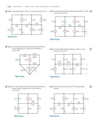 154 C H A P T E R 3 N O D A L A N D L O O P A N A LY S I S T E C H N I Q U E S
3.101 Using loop analysis, find Io in the circuit in Fig. P3.101.
±
–
±
–
1 k⍀
1 k⍀
1 k⍀
6 mA
1 k⍀
1 k⍀
1 k⍀
1 k⍀
Io
Vx
2Ix
2Vx
Ix
+
-
12 V
Figure P3.101
3.102 Use mesh analysis to determine the power delivered
by the indepenent 3-V source in the network in
Fig. P3.102.
±
–
±
–
100 ⍀
40 mA
200 ⍀
100 ⍀
600 ⍀
Vx
300 ⍀
6 Vx
3 V
+
-
Figure P3.102
3.103 Use mesh analysis to find the power delivered by the
current-control voltage source in the circuit in
Fig. P3.103.
-
+
32 ⍀
6 ⍀ Vx 3 A 6 ⍀
1 ⍀
15 Ix
Ix
Vx
8
—
-
+
Figure P3.103
3.104 Use both nodal and loop analyses to determine Io in the
circuit in Fig. P3.104.
±
–
-
+
1 k⍀ 1 k⍀
1 k⍀
1 k⍀
1 k⍀
1 k⍀
12 V
1 k⍀
2Vx
Ix
Vx
2Ix
Io
2 mA
+
-
Figure P3.104
3.106 Find Io in the network in Fig. P3.106 using nodal
analysis.
±
–
±
–
1 k⍀
1 k⍀
1 k⍀
6 mA
1 k⍀
1 k⍀
1 k⍀
1 k⍀
Io
Vx
2Ix
2Vx
Ix
+
-
12 V
Figure P3.106
3.105 Use both nodal and loop analyses to find Vo in the
circuit in Fig. P3.105.
-
+ +
-
1 k⍀
Vx
2 k⍀ 2 k⍀ Vo
12 V
2Vx
1 k⍀
1 k⍀
2 k⍀
1 k⍀
1 k⍀
4 mA
+
-
+
-
Figure P3.105
irwin03_101-155hr.qxd 30-06-2010 13:12 Page 154
 