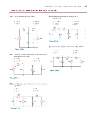 T Y P I C A L P R O B L E M S F O U N D O N T H E F E E X A M 155
TY P I C A L P R O B L E M S F O U N D O N T H E F E E X A M
•
3FE-1 Find in the circuit in Fig. 3PFE-1.
V
o
-
+
±
–
Vx
+
-
Vo
2 ⍀
6 ⍀
2 ⍀
1 ⍀
12 V 6 V
±
–
–±
4 ⍀
3 ⍀
12 V
6 ⍀ 2 A 2Vx
Vx
Ix
+
-
±
–
12 V 6 ⍀
4 ⍀
12 ⍀
2I1
Vx
I1
+
-
2 ⍀
4 ⍀
12 V
4 ⍀ 4 ⍀
Ix 2Ix
Vo
Vx
+
-
2 ⍀
1 ⍀
3 ⍀ 15 V
4 A
V1
8 A
10 V
±
–
–±
Figure 3PFE-1
a. 3.33 V
b. 8.25 V
c. 9.33 V
d. 2.25 V
a. 8.2 W
b. 15.3 W
c. 4.4 W
d. 13.5 W
a. 3.28 V
b. 4.14 V
c. 6.43 V
d. 2.25 V
a. 7 V
b. 5 V
c. 2 V
d. 4 V
a. 20 A
b. 12 A
c. 7 A
d. 14 A
3FE-2 Determine the power dissipated in the 6-ohm resistor in
the network in Fig. 3PFE-2.
Figure 3PFE-2
3FE-3 Find the current in the 4-ohm resistor in the circuit in
Fig. 3PFE-3.
Ix
Figure 3PFE-3
3FE-4 Determine the voltage in the circuit in
Fig. 3PFE-4.
V
o
Figure 3PFE-4
3FE-5 What is the voltage in the circuit in Fig. 3PFE-5?
V
1
Figure 3PFE-5
irwin03_101-155hr.qxd 30-06-2010 13:12 Page 155
 