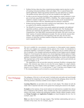 • Problem Solving videos have been created showing students step-by-step how to solve
all Learning Assessment problems within each chapter. This is a special feature that
should significantly enhance the learning experience for each subsection in a chapter.
The problem-solving videos (PSVs) are now also available for the Apple iPod.
• In order to provide maximum flexibility, online supplements contain solutions to exam-
ples in the book using MATLAB, PSPICE or MultiSim. The worked examples can be
supplied to students as digital files, or one or more of them can be incorporated into
custom print editions of the text, depending upon the instructor’s preference.
• Problem-Solving Strategies have been retained in the Tenth Edition. They are utilized
as a guide for the solutions contained in the PSVs.
• The WileyPLUS resources have been greatly updated and expanded, with additional
algorithmic problems, problem-solving videos and much more. New Reading Quiz
questions give instructors the opportunity to track student reading and measure their
comprehension. New Math Skills Assessments provide faculty with tools to assess stu-
dents’ mastery of essential mathematical concepts. Not only can faculty measure their
students’ math comprehension at the beginning of the term, they also now have
resources to which they can direct students to help them reinforce areas where they
need to upgrade their skills.
xvi P R E F A C E
Organization This text is suitable for a one-semester, a two-semester or a three-quarter course sequence.
The first seven chapters are concerned with the analysis of dc circuits. An introduction to
operational amplifiers is presented in Chapter 4. This chapter may be omitted without any
loss of continuity; a few examples and homework problems in later chapters must be skipped.
Chapters 8–12 are focused on the analysis of ac circuits beginning with the analysis of single-
frequency circuits (single-phase and three-phase) and ending with variable-frequency circuit
operation. Calculation of power in single-phase and three-phase ac circuits is also presented.
The important topics of the Laplace transform, Fourier transform, and two-port networks are
covered in Chapters 13–16.
The organization of the text provides instructors maximum flexibility in designing their
courses. One instructor may choose to cover the first seven chapters in a single semester,
while another may omit Chapter 4 and cover Chapters 1–3 and 5–8. Other instructors have
chosen to cover Chapters 1–3, 5–6, and sections 7.1 and 7.2 and then cover Chapters 8 and
9. The remaining chapters can be covered in a second semester course.
The pedagogy of this text is rich and varied. It includes print and media and much thought
has been put into integrating its use. To gain the most from this pedagogy, please review the
following elements commonly available in most chapters of this book.
Learning Objectives are provided at the outset of each chapter. This tabular list tells the
reader what is important and what will be gained from studying the material in the chapter.
Examples are the mainstay of any circuit analysis text and numerous examples have always
been a trademark of this textbook. These examples provide a more graduated level of pres-
entation with simple, medium and challenging examples. Besides regular examples, numer-
ous Design Examples and Application Examples are found throughout the text. See for
example, page 343.
Hints can often be found in the page margins. They facilitate understanding and serve as
reminders of key issues. See for example, page 6.
Text Pedagogy
irwin_fm_i-xxii-hr.qxd 3-09-2010 15:50 Page xvi
 