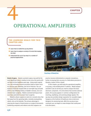 156
OPERATIONAL AMPLIFIERS
Courtesy of NewsCom
R
Robotic Surgery Robotic-assisted surgery may well be the
most significant story in medical circles since the Jarvik artifi-
cial heart hit the headlines years ago. Using small surgical
cuts, this minimally invasive procedure leads to faster recov-
ery and less pain, bleeding, and risk of infection. You can
expect to leave the hospital after an overnight stay and walk
within a day following kidney or bladder removal, once con-
sidered major surgeries. Robotic-assisted techniques have
even been extended to certain heart surgeries.
Robotics allows surgeons to work at a console only a few
feet away from the operating table, remotely manipulating
robotic arms at the bedside. The primary advantage is
reducing the impact of hand tremors on surgical instruments.
Combining computers and robotics also lets surgeons run
practice sessions beforehand on computer simulations,
further increasing their accuracy in a field where precision is
literally a matter of life or death.
In this chapter, you will study the operational amplifier,
or op-amp, a key building block in robotics. Nodal analysis
and Ohm’s law are all that you need to analyze this basic
electronic component. An active device that receives external
power, the op-amp appears in common configurations for
inverting, amplifying, and summing voltage signals. The
op-amp also provides design separation for cascaded stages.
Surgeons at the forefront of healthcare rely on electronic
designers for pioneering tools. With the op-amp at your
command, you can begin to create designs that could prove
to be life-savers.
4
THE LEARNING GOALS FOR THIS
CHAPTER ARE:
■ Learn how to model the op-amp device
■ Learn how to analyze a variety of circuits that employ
op-amps
■ Understand the use of op-amps in a number of
practical applications
CHAPTER
irwin04-156-188hr.qxd 9-07-2010 14:17 Page 156
 