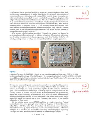 S E C T I O N 4 . 2 O P - A M P M O D E L S 157
How can we, understanding only sources and resistors, hope to comprehend the perform-
ance of the op-amp? The answer lies in modeling. When the bells and whistles are
removed, an op-amp is just a really good voltage amplifier. In other words, the output volt-
age is a scaled replica of the input voltage. Modern op-amps are such good amplifiers that
it is easy to create an accurate, first-order model. As mentioned earlier, the op-amp is very
popular and is used extensively in circuit design at all levels. We should not be surprised
to find that op-amps are available for every application—low voltage, high voltage, micro-
power, high speed, high current, and so forth. Fortunately, the topology of our model is
independent of these issues.
We start with the general-purpose LM324 quad (four in a pack) op-amp from National
Semiconductor, shown in the upper right corner of Fig. 4.1a. The pinout for the LM324 is shown
in Fig. 4.2 for a DIP (Dual Inline Pack) style package with dimensions in inches. Recognizing
there are four identical op-amps in the package, we will focus on amplifier 1. Pins 3 and 2 are the
input pins, and and are called the noninverting and inverting inputs, respectively.
The output is at pin 1. A relationship exists between the output and input voltages,
4.1
V
o = Ao(IN+ - IN-)
IN 1-,
IN 1+
4.1
Introduction
It can be argued that the operational amplifier, or op-amp as it is commonly known, is the single
most important integrated circuit for analog circuit design. It is a versatile interconnection of
transistors and resistors that vastly expands our capabilities in circuit design, from engine con-
trol systems to cellular phones. Early op-amps were built of vacuum tubes, making them bulky
and power hungry. The invention of the transistor at Bell Labs in 1947 allowed engineers to cre-
ate op-amps that were much smaller and more efficient. Still, the op-amp itself consisted of indi-
vidual transistors and resistors interconnected on a printed circuit board (PCB). When the man-
ufacturing process for integrated circuits (ICs) was developed around 1970, engineers could
finally put all of the op-amp transistors and resistors onto a single IC chip. Today, it is common
to find as many as four high-quality op-amps on a single IC for as little as $0.40. A sample of
commercial op-amps is shown in Fig. 4.1.
Why are they called operational amplifiers? Originally, the op-amp was designed to
perform mathematical operations such as addition, subtraction, differentiation, and integra-
tion. By adding simple networks to the op-amp, we can create these “building blocks” as well
as voltage scaling, current-to-voltage conversion, and myriad more complex applications.
(a) (b)
4.2
Op-Amp Models
Figure 4.1
A selection of op-amps. On the left (a) is a discrete op-amp assembled on a printed circuit board (PCB). On the right,
top-down, a LM324 DIP, LMC6492 DIP, and MAX4240 in a SO-5 package (small outline/5 pins). The APEX PA03 with its lid
removed (b) showing individual transistors and resistors. (Left, Courtesy of Mark Nelms and Jo Ann Loden; right, Courtesy
of Milt Perrin, Apex Microtechnology Corp.)
irwin04-156-188hr.qxd 9-07-2010 14:17 Page 157
 