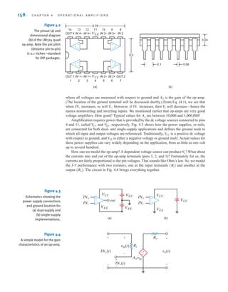 158 C H A P T E R 4 O P E R A T I O N A L A M P L I F I E R S
0.3
0.78
(a) (b)
0.1 0.06
0.04
4
OUT 1 IN 1– IN 1+ VCC IN 2– IN 2+ OUT 2
1 2 3 4 5 6 7
IN 4– IN 4+ VEE IN 3– IN 3+ IN 3
OUT 4
14 13 12 11 10 9 8
–
±
–
±3
±
–2
±
–
1
Figure 4.2
The pinout (a) and
dimensional diagram
(b) of the LM324 quad
op-amp. Note the pin pitch
(distance pin-to-pin)
is 0.1 inches—standard
for DIP packages.
Figure 4.3
Schematics showing the
power supply connections
and ground location for
(a) dual-supply and
(b) single-supply
implementations.
VCC
IN+
out
IN–
IN+
IN–
VCC
VEE
VCC
VEE VEE
VCC
±
–
±
–
(b)
(a)
where all voltages are measured with respect to ground and is the gain of the op-amp.
(The location of the ground terminal will be discussed shortly.) From Eq. (4.1), we see that
when increases, so will However, if increases, then will decrease—hence the
names noninverting and inverting inputs. We mentioned earlier that op-amps are very good
voltage amplifiers. How good? Typical values for are between 10,000 and 1,000,000!
Amplification requires power that is provided by the dc voltage sources connected to pins
4 and 11, called and respectively. Fig. 4.3 shows how the power supplies, or rails,
are connected for both dual- and single-supply applications and defines the ground node to
which all input and output voltages are referenced. Traditionally, is a positive dc voltage
with respect to ground, and is either a negative voltage or ground itself. Actual values for
these power supplies can vary widely depending on the application, from as little as one volt
up to several hundred.
How can we model the op-amp? A dependent voltage source can produce What about
the currents into and out of the op-amp terminals (pins 3, 2, and 1)? Fortunately for us, the
currents are fairly proportional to the pin voltages. That sounds like Ohm’s law. So, we model
the I-V performance with two resistors, one at the input terminals and another at the
output The circuit in Fig. 4.4 brings everything together.
(Ro).
(Ri)
V
o!
V
EE
V
CC
V
EE,
V
CC
Ao
V
o
IN-
V
o.
IN+
Ao
Figure 4.4
A simple model for the gain
characteristics of an op-amp.
±
–
Ri
Ro
Aovin
vo(t)
vin(t)
IN+(t)
+
+
-
+
-
IN–(t)
+
-
-
irwin04-156-188hr.qxd 9-07-2010 14:17 Page 158
 