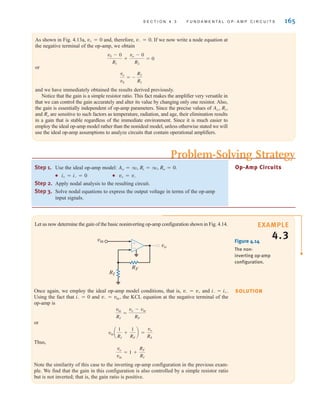 S E C T I O N 4 . 3 F U N D A M E N T A L O P - A M P C I R C U I T S 165
As shown in Fig. 4.13a, and, therefore, If we now write a node equation at
the negative terminal of the op-amp, we obtain
or
and we have immediately obtained the results derived previously.
Notice that the gain is a simple resistor ratio. This fact makes the amplifier very versatile in
that we can control the gain accurately and alter its value by changing only one resistor. Also,
the gain is essentially independent of op-amp parameters. Since the precise values of
and are sensitive to such factors as temperature, radiation, and age, their elimination results
in a gain that is stable regardless of the immediate environment. Since it is much easier to
employ the ideal op-amp model rather than the nonideal model, unless otherwise stated we will
use the ideal op-amp assumptions to analyze circuits that contain operational amplifiers.
Ro
Ao, Ri,
vo
vS
= -
R2
R1
vS - 0
R1
+
vo - 0
R2
= 0
v- = 0.
v+ = 0
Step 1. Use the ideal op-amp model:
● ●
Step 2. Apply nodal analysis to the resulting circuit.
Step 3. Solve nodal equations to express the output voltage in terms of the op-amp
input signals.
v+ = v-
i+ = i- = 0
Ao = q, Ri = q, Ro = 0. Op-Amp Circuits
Problem-Solving Strategy
EXAMPLE
4.3
SOLUTION
Let us now determine the gain of the basic noninverting op-amp configuration shown in Fig. 4.14.
Figure 4.14
The non-
inverting op-amp
configuration.
RI
RF
vin
vo
±
–
Once again, we employ the ideal op-amp model conditions, that is, and
Using the fact that and the KCL equation at the negative terminal of the
op-amp is
or
Thus,
Note the similarity of this case to the inverting op-amp configuration in the previous exam-
ple. We find that the gain in this configuration is also controlled by a simple resistor ratio
but is not inverted; that is, the gain ratio is positive.
vo
vin
= 1 +
RF
RI
vin a
1
RI
+
1
RF
b =
vo
RF
vin
RI
=
vo - vin
RF
v- = vin,
i- = 0
i- = i+.
v- = v+
irwin04-156-188hr.qxd 9-07-2010 14:17 Page 165
 