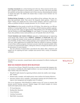 Learning Assessments are a critical learning tool in this text. These exercises test the cumu-
lative concepts to that point in a given section or sections. Not only is the answer provided,
but a problem-solving video accompanies each of these exercises, demonstrating the solution
in step-by-step detail. The student who masters these is ready to move forward. See for
example, page 7.
Problem-Solving Strategies are step-by-step problem-solving techniques that many stu-
dents find particularly useful. They answer the frequently asked question, “where do I
begin?” Nearly every chapter has one or more of these strategies, which are a kind of sum-
mation on problem-solving for concepts presented. See for example, page 121.
The Problems have been greatly revised for the 10th Edition. This edition has over 400 new
problems of varying depth and level. Any instructor will find numerous problems appropri-
ate for any level class. There are approximately 1400 problems in the 10th Edition! Included
with the Problems are FE Exam Problems for each chapter. If you plan on taking the FE
Exam, these problems closely match problems you will typically find on the FE Exam.
Circuit Simulation and Analysis Software represents a fundamental part of engineering
circuit design today. Software such as PSPICE®, MultiSim® and MATLAB® allow engi-
neers to design and simulate circuits quickly and efficiently. As an enhancement with enor-
mous flexibility, all three of these software packages can be employed in the 10th edition. In
each case, online supplements are available that contain the solutions to numerous examples
in each of these software programs. Instructors can opt to make this material available online
or as part of a customized print edition, making this software an integral and effective part of
the presentation of course material.
The rich collection of material that is provided for this edition offers a distinctive and
helpful way for exploring the book’s examples and exercises from a variety of simulation
techniques.
P R E F A C E xvii
WileyPLUS
WileyPLUS is an innovative, research-based, online environment for effective teaching and
learning.
WHAT DO STUDENTS RECEIVE WITH WILEYPLUS?
A Research-based Design. WileyPLUS provides an online environment that integrates rele-
vant resources, including the entire digital textbook, in an easy-to-navigate framework that
helps students study more effectively.
• WileyPLUS adds structure by organizing textbook content into smaller, more manage-
able “chunks”.
• Related media, examples, and sample practice items reinforce the learning objectives.
• Innovative features such as calendars, visual progress tracking and self-evaluation tools
improve time management and strengthen areas of weakness.
One-on-one Engagement. With WileyPLUS, students receive 24/7 access to resources that
promote positive learning outcomes. Students engage with related examples (in various
media) and sample practice items, including:
• FE Exam Questions
• Reading Quiz Questions
• Circuit Solutions
• Learning Assessments
• Math Skills Assessments
irwin_fm_i-xxii-hr.qxd 3-09-2010 15:50 Page xvii
 