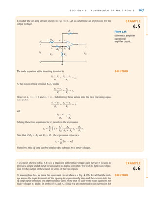 S E C T I O N 4 . 3 F U N D A M E N T A L O P - A M P C I R C U I T S 167
Consider the op-amp circuit shown in Fig. 4.16. Let us determine an expression for the
output voltage.
The node equation at the inverting terminal is
At the noninverting terminal KCL yields
However, and Substituting these values into the two preceding equa-
tions yields
and
Solving these two equations for vo results in the expression
Note that if and the expression reduces to
Therefore, this op-amp can be employed to subtract two input voltages.
vo =
R2
R1
Av2 - v1B
R3 = R1,
R4 = R2
vo =
R2
R1
a1 +
R1
R2
b
R4
R3 + R4
v2 -
R2
R1
v1
v2 - v-
R3
=
v-
R4
v1 - v-
R1
+
vo - v-
R2
= 0
v+ = v-.
i+ = i- = 0
v2 - v+
R3
=
v+
R4
+ i+
v1 - v-
R1
+
vo - v-
R2
= i-
vo
v+
v– i–
i+
+
-
v1
+
-
v2
+
-
R2
R3
R4
R1
–
±
Figure 4.16
Differential amplifier
operational
amplifier circuit.
The circuit shown in Fig. 4.17a is a precision differential voltage-gain device. It is used to
provide a single-ended input for an analog-to-digital converter. We wish to derive an expres-
sion for the output of the circuit in terms of the two inputs.
To accomplish this, we draw the equivalent circuit shown in Fig. 4.17b. Recall that the volt-
age across the input terminals of the op-amp is approximately zero and the currents into the
op-amp input terminals are approximately zero. Note that we can write node equations for
node voltages v1 and v2 in terms of vo and va. Since we are interested in an expression for
EXAMPLE
4.5
SOLUTION
EXAMPLE
4.6
SOLUTION
irwin04-156-188hr.qxd 9-07-2010 14:17 Page 167
 