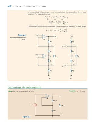 168 C H A P T E R 4 O P E R A T I O N A L A M P L I F I E R S
vo in terms of the voltages v1 and v2, we simply eliminate the va terms from the two node
equations. The node equations are
Combining the two equations to eliminate va, and then writing vo in terms of v1 and v2, yields
vo = Av1 - v2B a1 +
R2
R1
+
2R2
RG
b
v2 - va
R1
+
v2 - v1
RG
+
v2
R2
= 0
v1 - vo
R2
+
v1 - va
R1
+
v1 - v2
RG
= 0
va
vo
v1
v1
v2
v2
R2
R2
RG
R1
R1
(a) (b)
va
vo
v1
v2
R2
R2
RG
R1
i1=0
i2=0
R1
±
–
±
–
Figure 4.17
Instrumentation amplifier
circuit.
E4.1 Find in the network in Fig. E4.1.
Io
Learning Assessments
ANSWER: Io = 8.4 mA.
Figure E4.1
Vo
Io
12 V ±
–
12 k⍀
10 k⍀
2 k⍀
±
–
irwin04-156-188hr.qxd 9-07-2010 14:17 Page 168
 