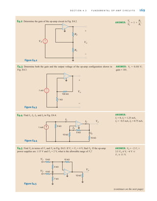 S E C T I O N 4 . 3 F U N D A M E N T A L O P - A M P C I R C U I T S 169
E4.2 Determine the gain of the op-amp circuit in Fig. E4.2.
E4.3 Determine both the gain and the output voltage of the op-amp configuration shown in
Fig. E4.3.
ANSWER:
V
o
V
S
= 1 +
R2
R1
.
ANSWER:
gain = 101.
V
o = 0.101 V;
VS Vo
+
-
±
–
R2
R1
±
–
Figure E4.2
Vo
1 k⍀
100 k⍀
1 mV
+
-
±
–
±
–
Figure E4.3
E4.4 Find I1, I2, I3, and I4 in Fig. E4.4.
E4.5 Find V0 in terms of V1 and V2 in Fig. E4.5. If V1 = V2 = 4 V, find V0. If the op-amp
power supplies are 15 V and V2 = 2 V, what is the allowable range of V1?
ANSWER:
I1 = 0, I2 = 1.25 mA,
I3 = -0.5 mA, I4 = 0.75 mA.
ANSWER: V0 = -2 V1 +
3.5 V2, 6 V, -4 V 
V1 	 11 V.
1 mA
5 k⍀
5 k⍀
Vo
I3
I4
I1
I2
10 k⍀
10 k⍀
±
–
Figure E4.4
V1
V2
5 k⍀
4 k⍀
10 k⍀
10 k⍀
±
–
4 k⍀
7 k⍀
Vo
Figure E4.5
(continues on the next page)
irwin04-156-188hr.qxd 9-07-2010 14:17 Page 169
 
