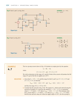 170 C H A P T E R 4 O P E R A T I O N A L A M P L I F I E R S
The two op-amp circuits shown in Fig. 4.18 produce an output given by the equation
where
We wish to determine (a) the range of and (b) if both of the circuits will produce the full
range of given that the dc supplies are
a. Given that and the range for both and as and
we find that
and thus the range of is to
b. Consider first the network in Fig. 4.18a. The signal at which can be derived using the
network in Example 4.5, is given by the equation is a maximum
when and that is, The minimum value
for occurs when and that is, Since
both the max and min values are within the supply range of the first op-amp in
;10 V,
V
xmin = 2(1) - 3 = -1 V.
V
2 = 3 V,
V
1 = 1 V
V
x
V
xmax = 2(2) - 2 = 2 V.
V
2 = 2 V,
V
1 = 2 V
Vx
V
x = 2 V
1 - V
2.
Vx,
+8 V.
-4 V
V
o
V
omax = 8(2) - 4(2) = 8 V and V
omin = 8(1) - 4(3) = -4 V
2 V  V
2  3 V,
1 V  V
1  2 V
V
2
V
1
V
o = 8 V
1 - 4 V
2
;10 V.
V
o
V
o
1 V  V
1  2 V and 2 V  V
2  3 V
V
o = 8V
1 - 4V
2
E4.6 Find V0 and V3 in Fig. E4.6. ANSWER: V0 = -9 V,
V3 = -4.8 V.
V3
3 k⍀
10 k⍀
±
–
±
–
2.5 k⍀
10 k⍀
5 V
5 k⍀
5 k⍀
2 k⍀
10 k⍀
Vo
+
–
Figure E4.6
E4.7 Find V0 in Fig. E4.7. ANSWER:
R2
R1 R4
R3
Vo
V1
±
–
Figure E4.7
SOLUTION
EXAMPLE
4.7
V
R
R
R
R
R
R
R
R
V
0
3
2
3
4
2
1
3
2
1
1
1
= + +
⎛
⎝
⎜
⎞
⎠
⎟
⎡
⎣
⎢
+
⎛
⎝
⎜
⎞
⎠
⎟ −
⎤
⎦
⎥
irwin04-156-188hr.qxd 9-07-2010 14:17 Page 170
 