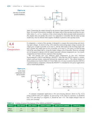input. Connecting the output terminal to the positive input terminal results in positive feed-
back. As a result of the positive feedback, the output value of this op-amp circuit has two pos-
sible values VCC or VEE. Analysis of this circuit using the ideal op-amp model presented in
this chapter does not predict this result. It is important to remember that the ideal op-amp
model may only be utilized when negative feedback is present in the op-amp circuit.
172 C H A P T E R 4 O P E R A T I O N A L A M P L I F I E R S
Figure 4.19
Op-amp circuit with
positive feedback.
+
-
Vo
Vs
VEE
VCC
R2
R1
(a)
Vo
vin
VEE
V–
V+
VCC
±
–
±
–
±
–
+
-
+
-
(b)
Input voltage (V+-V–)
VEE
VCC
0
–1.5 –1 –0.5 0 0.5 1 1.5
Output
voltage
A common comparator application is the zero-crossing detector, shown in Fig. 4.21a
using a LM339 with supplies. As seen in Fig. 4.21b, when is positive, should be
near and when is negative, should be near The output changes value on
every zero crossing!
-5 V.
V
o
V
S
+5 V
V
o
V
S
;5 V
4.4
Comparators
A comparator, a variant of the op-amp, is designed to compare the noninverting and invert-
ing input voltages. As shown in Fig. 4.20, when the noninverting input voltage is greater, the
output goes as high as possible, at or near . On the other hand, if the inverting input volt-
age is greater, the output goes as low as possible, at or near . Of course, an ideal op-amp
can do the same thing, that is, swing the output voltage as far as possible. However, op-amps
are not designed to operate with the outputs saturated, whereas comparators are. As a result,
comparators are faster and less expensive than op-amps.
We will present two very different quad comparators in this text, National
Semiconductor’s LM339 and Maxim’s MAX917. Note that the LM339 requires a resistor,
called a pull-up resistor, connected between the output pin and . The salient features of
these products are listed in Table 4.4. From Table 4.4, it is easy to surmise that the LM339 is
a general-purpose comparator, whereas the MAX917 is intended for low-power applications
such as hand-held products.
V
cc
V
EE
V
cc
TABLE 4.4 A listing of some of the features of the LM339 and MAX917 comparators
PRODUCT MIN. SUPPLY MAX. SUPPLY SUPPLY CURRENT MAX. OUTPUT CURRENT TYPICAL Rpull-up
LM339 2 V 36 V 3 mA 50 mA
MAX919 2.8 V 5.5 V 0.8 A 8 mA NA
3 k
Figure 4.20
(a) An ideal
comparator and
(b) its transfer
curve.
irwin04-156-188hr.qxd 9-07-2010 14:17 Page 172
 