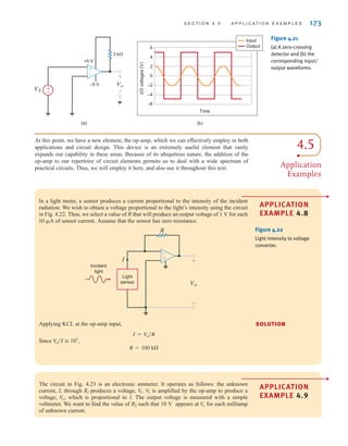 S E C T I O N 4 . 5 A P P L I C A T I O N E X A M P L E S 173
(a) (b)
Vo
–5 V
3 k⍀
+5 V
+
-
±
–
Time
4
6
0
I/O
voltages
(V)
2
–2
–4
–6
Input
Output
VS ±
–
Figure 4.21
(a) A zero-crossing
detector and (b) the
corresponding input/
output waveforms.
In a light meter, a sensor produces a current proportional to the intensity of the incident
radiation. We wish to obtain a voltage proportional to the light’s intensity using the circuit
in Fig. 4.22. Thus, we select a value of R that will produce an output voltage of 1 V for each
of sensor current. Assume that the sensor has zero resistance.
10 A
R
I
Vo
Light
sensor
Incident
light
–
± +
-
Figure 4.22
Light intensity to voltage
converter.
Applying KCL at the op-amp input,
Since is 105
,
R = 100 k
V
o兾I
I = Vo兾R
4.5
Application
Examples
At this point, we have a new element, the op-amp, which we can effectively employ in both
applications and circuit design. This device is an extremely useful element that vastly
expands our capability in these areas. Because of its ubiquitous nature, the addition of the
op-amp to our repertoire of circuit elements permits us to deal with a wide spectrum of
practical circuits. Thus, we will employ it here, and also use it throughout this text.
The circuit in Fig. 4.23 is an electronic ammeter. It operates as follows: the unknown
current, I, through RI produces a voltage, is amplified by the op-amp to produce a
voltage, which is proportional to I. The output voltage is measured with a simple
voltmeter. We want to find the value of R2 such that 10 V appears at for each milliamp
of unknown current.
V
o
V
o,
V
I
V
I.
SOLUTION
APPLICATION
EXAMPLE 4.8
•
APPLICATION
EXAMPLE 4.9
•
irwin04-156-188hr.qxd 9-07-2010 14:17 Page 173
 