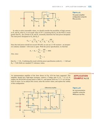 S E C T I O N 4 . 5 A P P L I C A T I O N E X A M P L E S 175
VM
+
–
Vspeed
+
–
±
–
5 V
R1
R2
RB
RA
Figure 4.25
The power amplifier
configuration using the
PA03 op-amp.
In order to select reasonable values, we should consider the possibility of high currents
in and when is at its peak value of 20 V. Assuming that for the PA03 is much
greater than the currents in and essentially determine the total power dissipated.
The total power dissipated in and is
Since the total power should not exceed 100 mW, we can use resistors—an inexpen-
sive industry standard—with room to spare. With this power specification, we find that
Also, since
then Combining this result with the power specification yields and
Both are standard 5% tolerance values.
RB = 3 k.
RA = 1 k
RB = 3 RA.
1 +
RB
RA
= 4
RA + RB =
V2
M
Ptotal
=
400
0.1
= 4000
1兾4 W
Ptotal =
V2
M
RA + RB

202
RA + RB
=
400
RA + RB
RB
RA
RA
RB
RA,
Rin
V
M
RB
RA
An instrumentation amplifier of the form shown in Fig. 4.26 has been suggested. This
amplifier should have high-input resistance, achieve a voltage gain of 10,
employ the MAX4240 op-amp listed in Table 4.1, and operate from two 1.5 V AA cell bat-
teries in series. Let us analyze this circuit, select the resistor values, and explore the validity
of this configuration.
V
o兾(V
1 - V
2)
+
–
+
–
Vy
Vx
V1 +
–
Vo
V2
±
–
3 V
3 V
Differential amplifier
3 V
R1
R
1.5 V
1.5 V
A
B
R2
RA
RA RB=RA
RB=RA
3 V
±
–
±
–
Figure 4.26
An instrumentation
amplifier using the
MAX4240 op-amp.
APPLICATION
EXAMPLE 4.11
•
irwin04-156-188hr.qxd 9-07-2010 14:17 Page 175
 