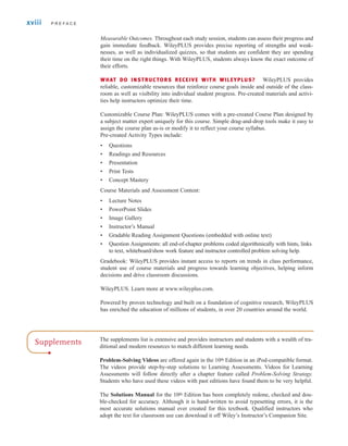 Measurable Outcomes. Throughout each study session, students can assess their progress and
gain immediate feedback. WileyPLUS provides precise reporting of strengths and weak-
nesses, as well as individualized quizzes, so that students are confident they are spending
their time on the right things. With WileyPLUS, students always know the exact outcome of
their efforts.
WHAT DO INSTRUCTORS RECEIVE WITH WILEYPLUS? WileyPLUS provides
reliable, customizable resources that reinforce course goals inside and outside of the class-
room as well as visibility into individual student progress. Pre-created materials and activi-
ties help instructors optimize their time.
Customizable Course Plan: WileyPLUS comes with a pre-created Course Plan designed by
a subject matter expert uniquely for this course. Simple drag-and-drop tools make it easy to
assign the course plan as-is or modify it to reflect your course syllabus.
Pre-created Activity Types include:
• Questions
• Readings and Resources
• Presentation
• Print Tests
• Concept Mastery
Course Materials and Assessment Content:
• Lecture Notes
• PowerPoint Slides
• Image Gallery
• Instructor’s Manual
• Gradable Reading Assignment Questions (embedded with online text)
• Question Assignments: all end-of-chapter problems coded algorithmically with hints, links
to text, whiteboard/show work feature and instructor controlled problem solving help.
Gradebook: WileyPLUS provides instant access to reports on trends in class performance,
student use of course materials and progress towards learning objectives, helping inform
decisions and drive classroom discussions.
WileyPLUS. Learn more at www.wileyplus.com.
Powered by proven technology and built on a foundation of cognitive research, WileyPLUS
has enriched the education of millions of students, in over 20 countries around the world.
xviii P R E F A C E
Supplements The supplements list is extensive and provides instructors and students with a wealth of tra-
ditional and modern resources to match different learning needs.
Problem-Solving Videos are offered again in the 10th Edition in an iPod-compatible format.
The videos provide step-by-step solutions to Learning Assessments. Videos for Learning
Assessments will follow directly after a chapter feature called Problem-Solving Strategy.
Students who have used these videos with past editions have found them to be very helpful.
The Solutions Manual for the 10th Edition has been completely redone, checked and dou-
ble-checked for accuracy. Although it is hand-written to avoid typesetting errors, it is the
most accurate solutions manual ever created for this textbook. Qualified instructors who
adopt the text for classroom use can download it off Wiley’s Instructor’s Companion Site.
irwin_fm_i-xxii-hr.qxd 3-09-2010 15:50 Page xviii
 