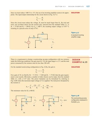 S E C T I O N 4 . 6 D E S I G N E X A M P L E S 177
±
–
Vo
+
-
R2
Vin
R1
I
–
±
Figure 4.27
A standard inverting
amplifier stage.
Since we must reduce to the use of an inverting amplifier seems to be appro-
priate. The input/output relationship for the circuit shown in Fig. 4.27 is
Since the circuit must reduce the voltage, must be much larger than By trial and
error, one excellent choice for the resistor pair, selected from the standard Table 2.1, is
and For the resulting output voltage is 5.037 V,
resulting in a percent error of only 0.74%.
V
in = 680 V,
R2 = 200 .
R1 = 27 k
R2.
R1
V
o
V
in
= -
R2
R1
-5 V,
+680 V
There is a requirement to design a noninverting op-amp configuration with two resistors
under the following conditions: the gain must be the input range is and the total
power consumed by the resistors must be less than 100 mW.
For the standard noninverting configuration in Fig. 4.28a, the gain is
For a gain of 10, we find If and then the gain require-
ment is met exactly. Obviously, a number of other choices can be made, from the standard
Table 2.1, with a ratio. The power limitation can be formalized by referring to
Fig. 4.28b where the maximum input voltage (2 V) is applied. The total power dissipated by
the resistors is
The minimum value for is 400 .
R1
PR =
22
R1
+
(20 - 2)2
R2
=
4
R1
+
324
9R1
6 0.1
3兾27
R2 = 27 k,
R1 = 3 k
R2兾R1 = 9.
V
o
V
in
= 1 +
R2
R1
;2 V,
+10,
(a) (b)
Vo
+
-
R2
R1
±
–
Vin Vo=20 V
+
-
R2
R1
±
–
2 V
2 V
±
–
±
–
Figure 4.28
The noninverting op-amp
configuration employed in
Example 4.13.
SOLUTION
SOLUTION
DESIGN
EXAMPLE 4.13
•
irwin04-156-188hr.qxd 9-07-2010 14:17 Page 177
 