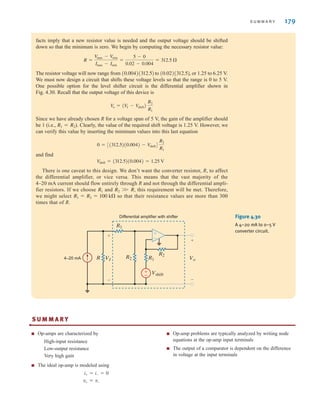 S U M M A R Y 179
facts imply that a new resistor value is needed and the output voltage should be shifted
down so that the minimum is zero. We begin by computing the necessary resistor value:
The resistor voltage will now range from to , or 1.25 to 6.25 V.
We must now design a circuit that shifts these voltage levels so that the range is 0 to 5 V.
One possible option for the level shifter circuit is the differential amplifier shown in
Fig. 4.30. Recall that the output voltage of this device is
Since we have already chosen R for a voltage span of 5 V, the gain of the amplifier should
be 1 (i.e., ). Clearly, the value of the required shift voltage is 1.25 V. However, we
can verify this value by inserting the minimum values into this last equation
and find
There is one caveat to this design. We don’t want the converter resistor, R, to affect
the differential amplifier, or vice versa. This means that the vast majority of the
4–20 mA current should flow entirely through R and not through the differential ampli-
fier resistors. If we choose and this requirement will be met. Therefore,
we might select so that their resistance values are more than 300
times that of R.
R1 = R2 = 100 k
R2 W R,
R1
V
shift = (312.5)(0.004) = 1.25 V
0 = [(312.5)(0.004) - V
shift]
R2
R1
R1 = R2
V
o = (V
I - V
shift)
R2
R1
(0.02)(312.5)
(0.004)(312.5)
R =
V
max - V
min
Imax - Imin
=
5 - 0
0.02 - 0.004
= 312.5 
VI
Vshift
+
-
Vo
+
-
R2
R2
R1
R1
R
4–20 mA
Differential amplifier with shifter
±
–
–
±
Figure 4.30
A 4–20 mA to 0–5 V
converter circuit.
S U M M A R Y
■ Op-amps are characterized by
High-input resistance
Low-output resistance
Very high gain
■ The ideal op-amp is modeled using
■ Op-amp problems are typically analyzed by writing node
equations at the op-amp input terminals
■ The output of a comparator is dependent on the difference
in voltage at the input terminals
v+ = v-
i+ = i- = 0
•
irwin04-156-188hr.qxd 9-07-2010 14:17 Page 179
 