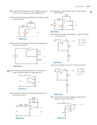 P R O B L E M S 181
4.8 An op-amp based amplifier has supplies and a gain
of Over what input range is the amplifier linear?
4.9 Assuming an ideal op-amp, determine the voltage gain of the
circuit in Fig. P4.9.
Figure P4.9
4.10 Assuming an ideal op-amp, determine the voltage gain of
the circuit in Fig. P4.10.
Figure P4.10
4.11 Assuming an ideal op-amp in Fig. P4.11, determine the
value of RX that will produce a voltage gain of 26.
Figure P4.11
4.12 Assuming an ideal op-amp, find the voltage gain of the
network in Fig. P4.12.
Figure P4.12
4.13 Assuming an ideal op-amp in Fig. P4.13, determine the
output voltage Vo.
Figure P4.13
4.14 Determine the gain of the amplifier in Fig. P4.14. What
is the value of
R2=20 kΩ
R1=3.3 kΩ
Vin=2 V
Figure P4.14
4.15 For the amplifier in Fig. P4.15, find the gain and
R2=20 kΩ
R1=3.3 kΩ
VS=2 V
Figure P4.15
4.16 Using the ideal op-amp assumptions, determine the
values of and in Fig. P4.16.
Figure P4.16
11 V
1 k⍀
10 k⍀
I1
Vo
±
–
I1
V
o
Vo
VS
Io
R2
R1
±
–
Io.
Vo
Io
Vin
R2
R1
±
–
Io?
2 k⍀
4 k⍀
1 k⍀
6 V
2 V
–
±
Vo
+
-
±
– ±
–
9 k⍀
150 ⍀
100 ⍀
18 k⍀
–
±
vo
+
-
v1
+
-
±
–
vo
+
-
v1
+
-
4 k⍀
RX
vo
v1
+
-
+
-
4 k⍀
2 k⍀
200 k⍀
±
–
20 k⍀
1 k⍀
–
±
vo
v1
+
-
±
–
-80.
;18 V
irwin04-156-188hr.qxd 9-07-2010 14:17 Page 181
 