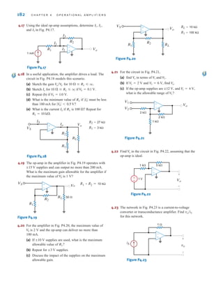 182 C H A P T E R 4 O P E R A T I O N A L A M P L I F I E R S
4.17 Using the ideal op-amp assumptions, determine
and in Fig. P4.17.
Figure P4.17
4.18 In a useful application, the amplifier drives a load. The
circuit in Fig. P4.18 models this scenario.
(a) Sketch the gain for
(b) Sketch for if
(c) Repeat (b) if
(d) What is the minimum value of if must be less
than 100 mA for
(e) What is the current if is Repeat for
R2=27 kΩ
R1=3 kΩ
Figure P4.18
4.19 The op-amp in the amplifier in Fig. P4.19 operates with
supplies and can output no more than 200 mA.
What is the maximum gain allowable for the amplifier if
the maximum value of is 1 V?
R1+R2=10 kΩ
Figure P4.19
4.20 For the amplifier in Fig. P4.20, the maximum value of
is 2 V and the op-amp can deliver no more than
100 mA.
(a) If supplies are used, what is the maximum
allowable value of
(b) Repeat for supplies.
(c) Discuss the impact of the supplies on the maximum
allowable gain.
RL=10 kΩ
R1=100 kΩ
Figure P4.20
4.21 For the circuit in Fig. P4.21,
(a) find in terms of and
(b) If and find
(c) If the op-amp supplies are and
what is the allowable range of
Figure P4.21
4.22 Find in the circuit in Fig. P4.22, assuming that the
op-amp is ideal.
Figure P4.22
4.23 The network in Fig. P4.23 is a current-to-voltage
converter or transconductance amplifier. Find
for this network.
Figure P4.23
iS
1 ⍀
vo
+
-
-
+
vo兾iS
±
– Vo
+
-
1 V
1 k⍀ 5 k⍀
-
+
V
o
Vo
V1
V2
2 k⍀
2 k⍀
1 k⍀
±
–
V
2?
V1 = 4 V,
;12 V,
V
o.
V
2 = 6 V,
V1 = 2 V
V2.
V
1
V
o
VS
Vo
R2
R1 RL
±
–
;3 V
R2?
;10 V
V
S
VS Vo
R2
RL 50 ⍀
R1
±
–
V
S
;15 V
VS
Io
IS
Vo
R2
R1
RL
±
–
RL = 10 k.
100 ?
RL
IS
∑V
S∑ 6 0.5 V?
∑Io∑
RL
V
S = 1.0 V.
V
S = 0.1 V.
10   RL  q
Io
10   RL  q.
V
o兾V
S
1 mA
R1 I2
I1
R2
Vo
I3
–
±
I3
I1, I2,
irwin04-156-188hr.qxd 9-07-2010 14:17 Page 182
 