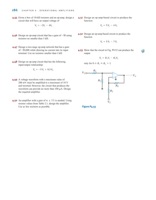 186 C H A P T E R 4 O P E R A T I O N A L A M P L I F I E R S
4.45 Given a box of 10- resistors and an op-amp, design a
circuit that will have an output voltage of
4.46 Design an op-amp circuit that has a gain of using
resistors no smaller than
4.47 Design a two-stage op-amp network that has a gain
of while drawing no current into its input
terminal. Use no resistors smaller than
4.48 Design an op-amp circuit that has the following
input/output relationship:
4.49 A voltage waveform with a maximum value of
200 mV must be amplified to a maximum of 10 V
and inverted. However, the circuit that produces the
waveform can provide no more than Design
the required amplifier.
4.50 An amplifier with a gain of is needed. Using
resistor values from Table 2.1, design the amplifier.
Use as few resistors as possible.
4.51 Design an op-amp-based circuit to produce the
function
4.52 Design an op-amp-based circuit to produce the
function
4.53 Show that the circuit in Fig. P4.53 can produce the
output
only for
Figure P4.53
Vo
V1
V2
R1
R2
R3
R4
±
–
0  K1  K2 + 1.
V
o = K1V
1 - K2V
2
V
o = 5 V
1 - 7 V
2
V
o = 5 V
1 - 4 V
2

 ; 1%
100 A.
Vo = -5 V
1 + 0.5 V
2
1 k.
-50,000
1 k.
-50
V
o = -2V
1 - 4V
2
k
irwin04-156-188hr.qxd 9-07-2010 14:17 Page 186
 