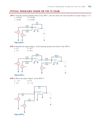 T Y P I C A L P R O B L E M S F O U N D O N T H E F E E X A M 187
TY P I C A L P R O B L E M S F O U N D O N T H E F E E X A M
•
4PFE-1 Given the summing amplifier shown in Fig. 4PFE-1, select the values of that will produce an output voltage of –3 V.
a. 4.42 k b. 6.33 k
c. 3.6 k d. 5.14 k
Figure 4PFE-1
4PFE-2 Determine the output voltage of the summing op-amp circuit shown in Fig. 4PFE-2.
a. 6 V b. 18 V
c. 9 V d. 10 V
Figure 4PFE-2
4PFE-3 What is the output voltage in Fig. 4PFE-3?
a. 5 V b. 6 V
c. 4 V d. 7 V
Figure 4PFE-3
+
-
±
–
±
–
2 ⍀
3 ⍀
4 ⍀
6 V
2 V
Vo
+
-
V
o
12 k⍀
6 k⍀
6 k⍀
36 k⍀
18 k⍀
±
–
–
± 1 V
2 V
3 V
Vo
+
-
12 k⍀
±
–
–
±
–
±
V
o
4 V
2 V
4 k⍀
12 k⍀
R2
Vo
+
-
±
–
–
±
–
±
R2
irwin04-156-188hr.qxd 9-07-2010 14:17 Page 187
 