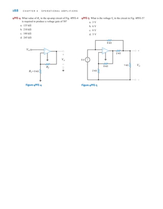 188 C H A P T E R 4 O P E R A T I O N A L A M P L I F I E R S
Vin
R1 = 5 k⍀
+
-
Rf
Vo
+
-
2 k⍀
2 k⍀
1 k⍀
8 k⍀
6 k⍀
5 V
+
-
+
-
±
–
Vo
Figure 4PFE-4 Figure 4PFE-5
4PFE-4 What value of in the op-amp circuit of Fig. 4PFE-4
is required to produce a voltage gain of 50?
a. 135 k
b. 210 k
c. 180 k
d. 245 k
Rf 4PFE-5 What is the voltage in the circuit in Fig. 4PFE-5?
a. 3 V
b. 6 V
c. 8 V
d. 5 V
Vo
irwin04-156-188hr.qxd 9-07-2010 14:17 Page 188
 