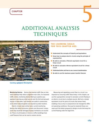 CHAPTER
ADDITIONAL ANALYSIS
TECHNIQUES
189
Courtesy egdigital/iStockphoto
THE LEARNING GOALS
FOR THIS CHAPTER ARE:
■ Understand the concepts of linearity and equivalence
■ Know how to analyze electric circuits using the principle of
superposition
■ Be able to calculate a Thévenin equivalent circuit for a
linear circuit
■ Be able to calculate a Norton equivalent circuit for a linear
circuit
■ Understand when and how to use a source transformation
■ Be able to use the maximum power transfer theorem
M
Monitoring Devices Devices that monitor traffic flow on inter-
state roadways help reduce congestion near cities. For improved
traffic control, monitoring devices flash your speed as you
approach, warning you when you are over the limit and persuad-
ing you to slow down. Such devices are useful in construction
zones where reduced speeds are required to protect workers.
Electric circuits have similar tools: current-monitoring
devices that detect excessive currents and disconnect compo-
nents that would be damaged if power limitations are exceed-
ed. These circuit breakers in homes or office buildings have
cutoff features that can be reset to restore service.
Measuring and regulating current flow in a circuit is as
important as ensuring traffic flows freely. In this chapter, we
use the superposition concept to calculate currents flowing in
an electric circuit due to multiple sources. We form a simple
equivalent circuit for parts of circuits that remain fixed,
enabling a focus only on components to be changed for differ-
ent operating conditions. Once you’ve mastered these con-
cepts you’ll be better prepared to design circuits that keep the
current flowing under the legal limit.
5
irwin05-189-244hr2.qxd 22-07-2010 9:47 Page 189
 