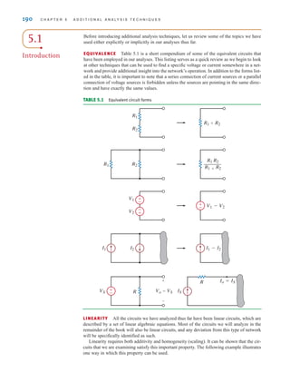 5.1
Introduction
Before introducing additional analysis techniques, let us review some of the topics we have
used either explicitly or implicitly in our analyses thus far.
EQUIVALENCE Table 5.1 is a short compendium of some of the equivalent circuits that
have been employed in our analyses. This listing serves as a quick review as we begin to look
at other techniques that can be used to find a specific voltage or current somewhere in a net-
work and provide additional insight into the network’s operation. In addition to the forms list-
ed in the table, it is important to note that a series connection of current sources or a parallel
connection of voltage sources is forbidden unless the sources are pointing in the same direc-
tion and have exactly the same values.
R1
R2
R1+R2
V1
V2
V1-V2
±
–
-
+
±
–
I1-I2
I2
I1
R2
R
R1
R1 R2
R1+R2
—
Io=IS
R
IS
Vo=VS
VS
+
-
±
–
TABLE 5.1 Equivalent circuit forms
190 C H A P T E R 5 A D D I T I O N A L A N A LY S I S T E C H N I Q U E S
LINEARITY All the circuits we have analyzed thus far have been linear circuits, which are
described by a set of linear algebraic equations. Most of the circuits we will analyze in the
remainder of the book will also be linear circuits, and any deviation from this type of network
will be specifically identified as such.
Linearity requires both additivity and homogeneity (scaling). It can be shown that the cir-
cuits that we are examining satisfy this important property. The following example illustrates
one way in which this property can be used.
irwin05-189-244hr2.qxd 22-07-2010 9:47 Page 190
 