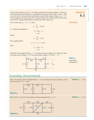 S E C T I O N 5 . 1 I N T R O D U C T I O N 191
For the circuit shown in Fig. 5.1, we wish to determine the output voltage However,
rather than approach the problem in a straightforward manner and calculate then then
and so on, we will use linearity and simply assume that the output voltage is
This assumption will yield a value for the source voltage. We will then use the actual value
of the source voltage and linearity to compute the actual value of
If we assume that , then
can then be calculated as
Hence,
Now, applying KCL,
Then
Therefore, the assumption that produced a source voltage of 6 V. However, since
the actual source voltage is 12 V, the actual output voltage is 1 V(12兾6) = 2 V.
V
out = 1 V
= 6 V
V
o = 2kIo + V
1
Io = I1 + I2 = 1.5 mA
I1 =
V1
3k
= 1 mA
= 3 V
V
1 = 4kI2 + V
2
V
1
I2 =
V2
2k
= 0.5 mA
V
out = V
2 = 1 V
V
out˚.
Vout = 1 V.
I2˚,
I1˚,
Io˚,
V
out˚.
±
–
12 V
2 k⍀ 4 k⍀
3 k⍀ 2 k⍀ Vout
+
-
I2
I1
Io I2 V2
V1
Vo Figure 5.1
Circuit used
in Example 5.1.
E5.1 Use linearity and the assumption that to compute the correct current in the
circuit in Fig. E5.1 if I = 6 mA.
Io
Io = 1 mA
Figure E5.1
Learning Assessment
ANSWER: .
Io = 3 mA
4 k⍀ 2 k⍀
8 k⍀ 6 k⍀ 3 k⍀
I Io
SOLUTION
EXAMPLE
5.1
ANSWER: Vo  5/3 V.
E5.2 Find V0 in Fig. E5.2 using linearity and the assumption that Vo  1 V.
Figure E5.2
V0
4 k⍀
4 k⍀
6 k⍀
3 k⍀
20 V
+
–
8 k⍀
12 k⍀
4 k⍀
2 k⍀
+
–
irwin05-189-244hr2.qxd 22-07-2010 9:47 Page 191
 