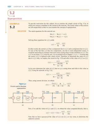 192 C H A P T E R 5 A D D I T I O N A L A N A LY S I S T E C H N I Q U E S
5.2
Superposition
To provide motivation for this subject, let us examine the simple circuit of Fig. 5.2a, in
which two sources contribute to the current in the network. The actual values of the sources
are left unspecified so that we can examine the concept of superposition.
The mesh equations for this network are
Solving these equations for i1(t) yields
In other words, the current i1(t) has a component due to v1(t) and a component due to v2(t).
In view of the fact that i1(t) has two components, one due to each independent source, it
would be interesting to examine what each source acting alone would contribute to i1(t). For
v1(t) to act alone, v2(t) must be zero. As we pointed out in Chapter 2, v2(t)=0 means that
the source v2(t) is replaced with a short circuit. Therefore, to determine the value of i1(t)
due to v1(t) only, we employ the circuit in Fig. 5.2b and refer to this value of i1(t) as
Let us now determine the value of i1(t) due to v2(t) acting alone and refer to this value as
Using the network in Fig. 5.2c,
Then, using current division, we obtain
=
-v2(t)
15k
iﬂ
1(t) =
-2v2(t)
15k
a
3k
3k + 3k
b
iﬂ
2(t) = -
v2(t)
6k +
(3k)(3k)
3k + 3k
=
-2v2(t)
15k
iﬂ
1(t).
=
v1(t)
5k
iœ
1(t) =
v1(t)
3k +
(3k)(6k)
3k + 6k
iœ
1(t).
i1(t) =
v1(t)
5k
-
v2(t)
15k
-3ki1(t) + 9ki2(t) = -v2(t)
6ki1(t) - 3ki2(t) = v1(t)
EXAMPLE
5.2
SOLUTION
Now, if we add the values of and we obtain the value computed directly; that is,
Note that we have superposed the value of on or vice versa, to determine the
unknown current.
iﬂ
1(t),
iœ
1(t)
=
v1(t)
5k
-
v2(t)
15k
i1(t) = iœ
1(t) + iﬂ
1(t)
iﬂ
1(t),
iœ
1(t)
Figure 5.2
Circuits used to illustrate
superposition.
±
–
±
–
3 k⍀
3 k⍀
v1(t) v2(t)
i1(t) i2(t)
6 k⍀
(a)
±
–
3 k⍀
3 k⍀
v1(t)
i'
1(t) 6 k⍀
(b)
v2(t)
±
–
3 k⍀
3 k⍀
i
1(t) i
2(t)
6 k⍀
(c)
irwin05-189-244hr2.qxd 22-07-2010 9:47 Page 192
 