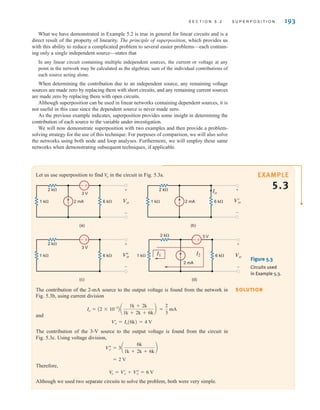 S E C T I O N 5 . 2 S U P E R P O S I T I O N 193
Let us use superposition to find in the circuit in Fig. 5.3a.
V
o
+
-
1 k⍀ 6 k⍀ Vo
2 mA
2 k⍀
3 V
+
–
(a)
+
-
1 k⍀ 6 k⍀ V
o
2 k⍀
3 V
+
–
(c)
1 k⍀ 6 k⍀ V'
o
Io
2 mA
2 k⍀ +
–
(b)
+
-
1 k⍀ 6 k⍀ Vo
2 k⍀ 3 V
+
–
(d)
2 mA
I1 I2
Figure 5.3
Circuits used
in Example 5.3.
The contribution of the 2-mA source to the output voltage is found from the network in
Fig. 5.3b, using current division
and
The contribution of the 3-V source to the output voltage is found from the circuit in
Fig. 5.3c. Using voltage division,
Therefore,
Although we used two separate circuits to solve the problem, both were very simple.
V
o = Vœ
o + Vﬂ
o = 6 V
= 2 V
Vﬂ
o = 3a
6k
1k + 2k + 6k
b
Vœ
o = Io(6k) = 4 V
=
2
3
mA
Io = A2 * 10-3
B a
1k + 2k
1k + 2k + 6k
b
SOLUTION
EXAMPLE
5.3
What we have demonstrated in Example 5.2 is true in general for linear circuits and is a
direct result of the property of linearity. The principle of superposition, which provides us
with this ability to reduce a complicated problem to several easier problems—each contain-
ing only a single independent source—states that
In any linear circuit containing multiple independent sources, the current or voltage at any
point in the network may be calculated as the algebraic sum of the individual contributions of
each source acting alone.
When determining the contribution due to an independent source, any remaining voltage
sources are made zero by replacing them with short circuits, and any remaining current sources
are made zero by replacing them with open circuits.
Although superposition can be used in linear networks containing dependent sources, it is
not useful in this case since the dependent source is never made zero.
As the previous example indicates, superposition provides some insight in determining the
contribution of each source to the variable under investigation.
We will now demonstrate superposition with two examples and then provide a problem-
solving strategy for the use of this technique. For purposes of comparison, we will also solve
the networks using both node and loop analyses. Furthermore, we will employ these same
networks when demonstrating subsequent techniques, if applicable.
irwin05-189-244hr2.qxd 22-07-2010 9:47 Page 193
 