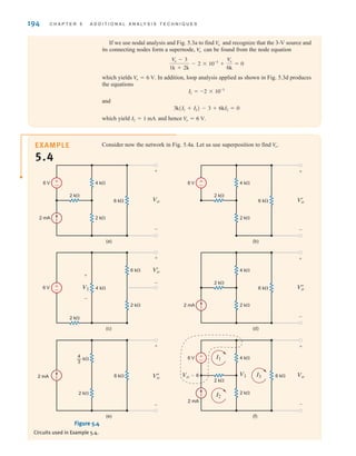 194 C H A P T E R 5 A D D I T I O N A L A N A LY S I S T E C H N I Q U E S
Consider now the network in Fig. 5.4a. Let us use superposition to find V
o˚.
EXAMPLE
5.4
±
–
6 V
2 k⍀
2 k⍀
2 k⍀
6 k⍀ Vo
2 mA
2 mA
4 k⍀
+
–
±
–
±
–
6 V
2 k⍀
2 k⍀
6 k⍀ V'
o
4 k⍀
+
–
(a) (b)
6 V
2 k⍀
4 k⍀
V'
o
V1
6 k⍀
+
– 2 k⍀
2 k⍀
6 k⍀ V
o
4 k⍀
+
–
(c) (d)
±
–
+
–
2 mA
2 mA V
o
+
–
6 V
2 k⍀
2 k⍀
6 k⍀ Vo
Vo-6
4 k⍀
+
–
(e) (f)
4
3
— k⍀
2 k⍀
6 k⍀ V1
I2
I1
I3
Figure 5.4
Circuits used in Example 5.4.
If we use nodal analysis and Fig. 5.3a to find and recognize that the 3-V source and
its connecting nodes form a supernode, can be found from the node equation
which yields . In addition, loop analysis applied as shown in Fig. 5.3d produces
the equations
and
which yield and hence V
o = 6 V.
I2 = 1 mA
3k(I1 + I2) - 3 + 6kI2 = 0
I1 = -2 * 10-3
V
o = 6 V
V
o - 3
1k + 2k
- 2 * 10-3
+
V
o
6k
= 0
V
o
V
o
irwin05-189-244hr2.qxd 22-07-2010 9:47 Page 194
 