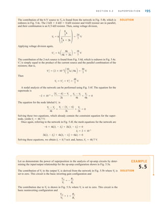 S E C T I O N 5 . 2 S U P E R P O S I T I O N 195
The contribution of the 6-V source to V0 is found from the network in Fig. 5.4b, which is
redrawn in Fig. 5.4c. The 2 k+6 k=8-k resistor and 4-k resistor are in parallel,
and their combination is an 8/3-k resistor. Then, using voltage division,
Applying voltage division again,
The contribution of the 2-mA source is found from Fig. 5.4d, which is redrawn in Fig. 5.4e.
is simply equal to the product of the current source and the parallel combination of the
resistors; that is,
Then
A nodal analysis of the network can be performed using Fig. 5.4f. The equation for the
supernode is
The equation for the node labeled is
Solving these two equations, which already contain the constraint equation for the super-
node, yields
Once again, referring to the network in Fig. 5.4f, the mesh equations for the network are
Solving these equations, we obtain and, hence, V
o = 48兾7 V.
I3 = 8兾7 mA
2kAI3 - I2B + 4kAI3 - I1B + 6kI3 = 0
I2 = 2 * 10-3
-6 + 4kAI1 - I3B + 2kAI1 - I2B = 0
V
o = 48兾7 V.
V1 - V
o
4k
+
V
1 - AV
o - 6B
2k
+
V
1
2k
= 0
V
1
-2 * 10-3
+
AV
o - 6B - V
1
2k
+
V
o - V
1
4k
+
V
o
6k
= 0
V
o = Vœ
o + Vﬂ
o =
48
7
V
Vﬂ
o = A2 * 10-3
B a
10
3
k兾兾6k b =
30
7
V
Vﬂ
o
Vœ
o = V
1 a
6k
6k + 2k
b =
18
7
V
V
1 = 6±
8
3
k
8
3
k + 2k
≤ =
24
7
V
Let us demonstrate the power of superposition in the analysis of op-amp circuits by deter-
mining the input/output relationship for the op-amp configuration shown in Fig. 5.5a.
The contribution of to the output is derived from the network in Fig. 5.5b where is
set to zero. This circuit is the basic inverting gain configuration and
The contribution due to is shown in Fig. 5.5c where is set to zero. This circuit is the
basic noninverting configuration and
V
o2
V
2
= 1 +
R2
R1
V
1
V
2
V
o1
V
1
= -
R2
R1
V
2
V
o
V
1
SOLUTION
SOLUTION
EXAMPLE
5.5
irwin05-189-244hr2.qxd 22-07-2010 9:47 Page 195
 