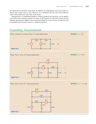 S E C T I O N 5 . 2 S U P E R P O S I T I O N 197
that obtained from the third acting alone. In addition, the independent sources do not have to
assume their actual value or zero. However, it is mandatory that the sum of the different
values chosen add to the total value of the source.
Superposition is a fundamental property of linear equations and, therefore, can be applied
to any effect that is linearly related to its cause. In this regard it is important to point out that
although superposition applies to the current and voltage in a linear circuit, it cannot be used
to determine power because power is a nonlinear function.
E5.3 Compute in circuit in Fig. E5.3 using superposition.
Vo
Figure E5.3
Learning Assessment
ANSWER: V
o =
4
3
V.
±
–
2 mA
12 V 2 k⍀
4 k⍀
3 k⍀
Vo
+
–
E5.4 Find V0 in Fig. E5.4 using superposition.
Figure E5.4
ANSWER: V0  5.6 V.
2 k⍀
12 V
3 k⍀ 1 k⍀
6 k⍀ Vo
+
–
8 mA
2 mA
+
–
E5.5 Find I0 in Fig. E5.5 using superposition.
Figure E5.5
ANSWER: I0  2/3 mA.
12 V
2 mA
4 k⍀
4 k⍀
2 k⍀
2 k⍀
6 mA
6 k⍀
+
–
Io
irwin05-189-244hr2.qxd 22-07-2010 9:47 Page 197
 