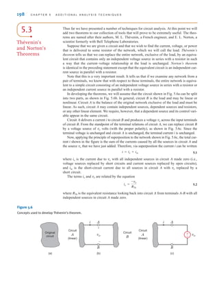 198 C H A P T E R 5 A D D I T I O N A L A N A LY S I S T E C H N I Q U E S
Figure 5.6
Concepts used to develop Thévenin’s theorem.
A
B
vo
(b)
(a)
+
–
i A
B
(c)
i
Circuit
A
(linear)
Original
circuit
Circuit
B
Circuit
A
(linear)
vo
±
–
5.3
Thévenin’s
and Norton’s
Theorems
Thus far we have presented a number of techniques for circuit analysis. At this point we will
add two theorems to our collection of tools that will prove to be extremely useful. The theo-
rems are named after their authors, M. L. Thévenin, a French engineer, and E. L. Norton, a
scientist formerly with Bell Telephone Laboratories.
Suppose that we are given a circuit and that we wish to find the current, voltage, or power
that is delivered to some resistor of the network, which we will call the load. Thévenin’s
theorem tells us that we can replace the entire network, exclusive of the load, by an equiva-
lent circuit that contains only an independent voltage source in series with a resistor in such
a way that the current–voltage relationship at the load is unchanged. Norton’s theorem
is identical to the preceding statement except that the equivalent circuit is an independent cur-
rent source in parallel with a resistor.
Note that this is a very important result. It tells us that if we examine any network from a
pair of terminals, we know that with respect to those terminals, the entire network is equiva-
lent to a simple circuit consisting of an independent voltage source in series with a resistor or
an independent current source in parallel with a resistor.
In developing the theorems, we will assume that the circuit shown in Fig. 5.6a can be split
into two parts, as shown in Fig. 5.6b. In general, circuit B is the load and may be linear or
nonlinear. Circuit A is the balance of the original network exclusive of the load and must be
linear. As such, circuit A may contain independent sources, dependent sources and resistors,
or any other linear element. We require, however, that a dependent source and its control vari-
able appear in the same circuit.
Circuit A delivers a current i to circuit B and produces a voltage across the input terminals
of circuit B. From the standpoint of the terminal relations of circuit A, we can replace circuit B
by a voltage source of volts (with the proper polarity), as shown in Fig. 5.6c. Since the
terminal voltage is unchanged and circuit A is unchanged, the terminal current i is unchanged.
Now, applying the principle of superposition to the network shown in Fig. 5.6c, the total cur-
rent i shown in the figure is the sum of the currents caused by all the sources in circuit A and
the source that we have just added. Therefore, via superposition the current i can be written
5.1
where is the current due to with all independent sources in circuit A made zero (i.e.,
voltage sources replaced by short circuits and current sources replaced by open circuits),
and is the short-circuit current due to all sources in circuit A with replaced by a
short circuit.
The terms and are related by the equation
5.2
where is the equivalent resistance looking back into circuit A from terminals A-B with all
independent sources in circuit A made zero.
RTh
io =
-vo
RTh
vo
io
vo
isc
vo
io
i = io + isc
vo
vo
vo
irwin05-189-244hr2.qxd 22-07-2010 9:47 Page 198
 
