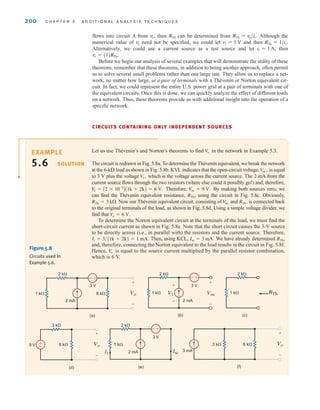 200 C H A P T E R 5 A D D I T I O N A L A N A LY S I S T E C H N I Q U E S
flows into circuit A from then can be determined from Although the
numerical value of need not be specified, we could let and then
Alternatively, we could use a current source as a test source and let then
Before we begin our analysis of several examples that will demonstrate the utility of these
theorems, remember that these theorems, in addition to being another approach, often permit
us to solve several small problems rather than one large one. They allow us to replace a net-
work, no matter how large, at a pair of terminals with a Thévenin or Norton equivalent cir-
cuit. In fact, we could represent the entire U.S. power grid at a pair of terminals with one of
the equivalent circuits. Once this is done, we can quickly analyze the effect of different loads
on a network. Thus, these theorems provide us with additional insight into the operation of a
specific network.
CIRCUITS CONTAINING ONLY INDEPENDENT SOURCES
vt = (1)RTh˚.
it = 1 A;
RTh = 1兾it˚.
vt = 1 V
vt
RTh = vt兾it˚.
RTh
vt˚,
Let us use Thévenin’s and Norton’s theorems to find in the network in Example 5.3.
The circuit is redrawn in Fig. 5.8a. To determine the Thévenin equivalent, we break the network
at the 6-k load as shown in Fig. 5.8b. KVL indicates that the open-circuit voltage, is equal
to 3 V plus the voltage which is the voltage across the current source. The 2 mA from the
current source flows through the two resistors (where else could it possibly go!) and, therefore,
Therefore, By making both sources zero, we
can find the Thévenin equivalent resistance, using the circuit in Fig. 5.8c. Obviously,
Now our Thévenin equivalent circuit, consisting of and is connected back
to the original terminals of the load, as shown in Fig. 5.8d. Using a simple voltage divider, we
find that
To determine the Norton equivalent circuit at the terminals of the load, we must find the
short-circuit current as shown in Fig. 5.8e. Note that the short circuit causes the 3-V source
to be directly across (i.e., in parallel with) the resistors and the current source. Therefore,
Then, using KCL, We have already determined ,
and, therefore, connecting the Norton equivalent to the load results in the circuit in Fig. 5.8f.
Hence, is equal to the source current multiplied by the parallel resistor combination,
which is 6 V.
V
o
RTh
Isc = 3 mA.
I1 = 3兾(1k + 2k) = 1 mA.
V
o = 6 V.
RTh˚,
V
oc
RTh = 3 k.
RTh˚,
V
oc = 9 V.
V
1 = A2 * 10-3
B(1k + 2k) = 6 V.
V
1˚,
Voc˚,
V
o
–±
(a) (b) (c)
2 k⍀ 2 k⍀
2 k⍀
1 k⍀ 1 k⍀ 1 k⍀
6 k⍀ Vo
3 V 3 V
2 mA 2 mA
+
–
Voc RTh
+
–
V1
+
–
–±
(f)
3 mA
3 k⍀ 6 k⍀ Vo
+
–
(d) (e)
3 k⍀ 2 k⍀
9 V 1 k⍀
Vo
3 V
6 k⍀
2 mA
+
–
Isc
I1
±
–
–±
Figure 5.8
Circuits used in
Example 5.6.
SOLUTION
EXAMPLE
5.6
irwin05-189-244hr2.qxd 22-07-2010 9:47 Page 200
 