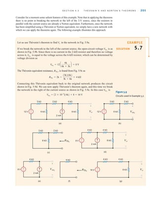 S E C T I O N 5 . 3 T H É V E N I N ’ S A N D N O R T O N ’ S T H E O R E M S 201
Consider for a moment some salient features of this example. Note that in applying the theorems
there is no point in breaking the network to the left of the 3-V source, since the resistors in
parallel with the current source are already a Norton equivalent. Furthermore, once the network
has been simplified using a Thévenin or Norton equivalent, we simply have a new network with
which we can apply the theorems again. The following example illustrates this approach.
Let us use Thévenin’s theorem to find in the network in Fig. 5.9a.
If we break the network to the left of the current source, the open-circuit voltage is as
shown in Fig. 5.9b. Since there is no current in the 2-k resistor and therefore no voltage
across it, is equal to the voltage across the 6-k resistor, which can be determined by
voltage division as
The Thévenin equivalent resistance, is found from Fig. 5.9c as
Connecting this Thévenin equivalent back to the original network produces the circuit
shown in Fig. 5.9d. We can now apply Thévenin’s theorem again, and this time we break
the network to the right of the current source as shown in Fig. 5.9e. In this case is
V
oc2
= A2 * 10-3
B(4k) + 8 = 16 V
V
oc2
RTh1
= 2k +
(3k)(6k)
3k + 6k
= 4 k
RTh1
˚,
V
oc1
= 12a
6k
6k + 3k
b = 8 V
V
oc1
V
oc1
V
o
RTh1
(d)
8 V
2 mA
8 k
4 k
4 k
Vo
+
–
(c)
2 mA
3 k
6 k
2 k
±
–
(f)
4 k
RTh2
(e)
4 k
8 V Voc2
+
–
±
–
(g)
16 V 8 k
4 k
4 k
Vo
+
–
±
–
(a)
2 k
3 k 4 k
8 k
6 k
12 V Vo
2 mA
+
–
±
–
(b)
3 k 2 k
6 k
12 V Voc1
+
–
±
–
Figure 5.9
Circuits used in Example 5.7.
SOLUTION
EXAMPLE
5.7
irwin05-189-244hr2.qxd 22-07-2010 9:47 Page 201
 